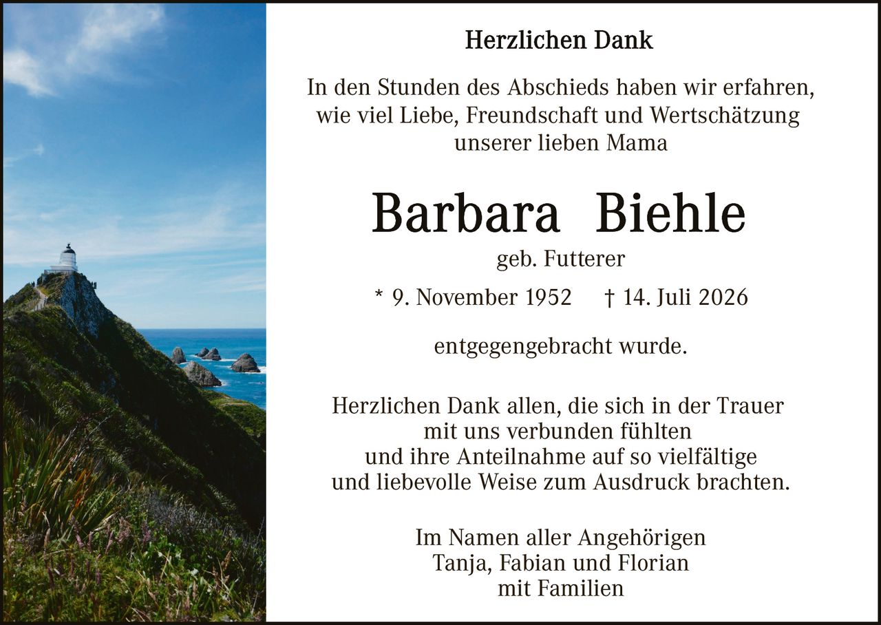 <p><strong>Herzlichen Dank</strong></p>

<p>In den Stunden des Abschieds haben wir erfahren, wie viel Liebe, Freundschaft und Wertschätzung unserer lieben Mama</p>

<p><strong>Barbara  Biehle</strong></p>

<p>geb. Futterer</p>

<p>* 9. November 1952   † 14. Juli 2026</p>

<p>entgegengebracht wurde.</p>

<p>Herzlichen Dank allen, die sich in der Trauer mit uns verbunden fühlten und ihre Anteilnahme auf so vielfältige und liebevolle Weise zum Ausdruck brachten.</p>

<p>Im Namen aller Angehörigen<br>Tanja, Fabian und Florian<br>mit Familien</p>