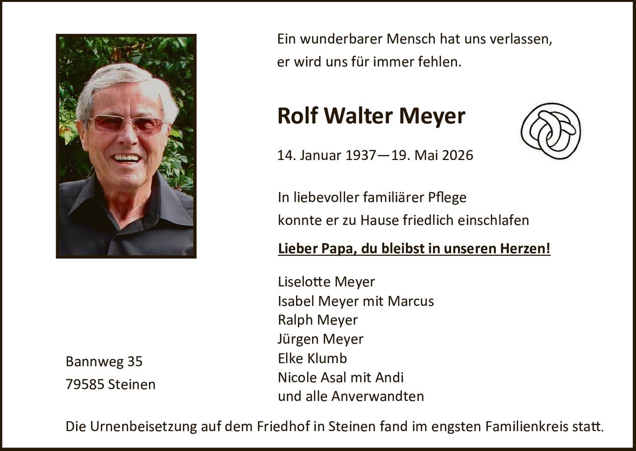 <p>Ein wunderbarer Mensch hat uns verlassen, er wird uns für immer fehlen.</p>

<p><strong>Rolf Walter Meyer</strong></p>

<p>14. Januar 1937 – 19. Mai 2026</p>

<p>In liebevoller familiärer Pflege konnte er zu Hause friedlich einschlafen</p>

<p><strong><u>Lieber Papa, du bleibst in unseren Herzen!</u></strong></p>

<p>Liselotte Meyer<br>
Isabel Meyer mit Marcus<br>
Ralph Meyer<br>
Jürgen Meyer<br>
Elke Klumb<br>
Nicole Asal mit Andi<br>
und alle Anverwandten</p>

<p>Bannweg 35<br>
79585 Steinen</p>

<p>Die Urnenbeisetzung auf dem Friedhof in Steinen fand im engsten Familienkreis statt.</p>