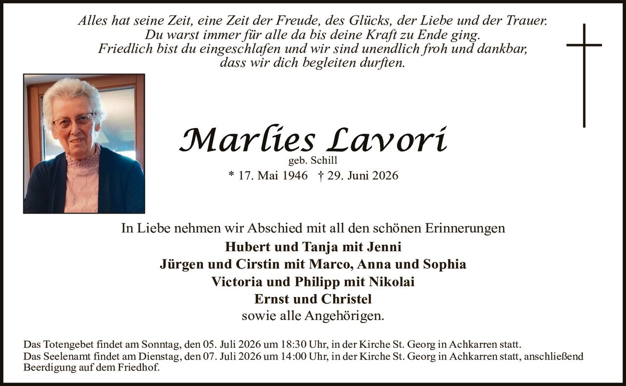 <p><i>Alles hat seine Zeit, eine Zeit der Freude, des Glücks, der Liebe und der Trauer.<br>Du warst immer für alle da bis deine Kraft zu Ende ging.<br>Friedlich bist du eingeschlafen und wir sind unendlich froh und dankbar,<br>dass wir dich begleiten durften.</i></p><p><strong>Marlies Lavori</strong><br>geb. Schill<br>* 17. Mai 1946 † 29. Juni 2026</p><p>In Liebe nehmen wir Abschied mit all den schönen Erinnerungen</p><p><strong>Hubert und Tanja mit Jenni<br>Jürgen und Cirstin mit Marco, Anna und Sophia<br>Victoria und Philipp mit Nikolai<br>Ernst und Christel</strong></p><p>sowie alle Angehörigen.</p><p>Das Totengebet findet am Sonntag, den 05. Juli 2026 um 18:30 Uhr, in der Kirche St. Georg in Achkarren statt.<br>Das Seelenamt findet am Dienstag, den 07. Juli 2026 um 14:00 Uhr, in der Kirche St. Georg in Achkarren statt, anschließend Beerdigung auf dem Friedhof.</p>