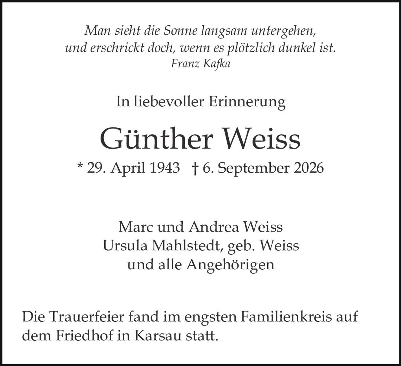 <p>Marc und Andrea Weiss<br/>Ursula Mahlstedt, geb. Weiss<br/>und alle Angehörigen</p><p><strong>Günther Weiss</strong><br/>* 29. April 1943 † 6. September 2026</p><p><i>In liebevoller Erinnerung</i></p><p><i>Man sieht die Sonne langsam untergehen,<br/>und erschrickt doch, wenn es plötzlich dunkel ist.<br/>Franz Kafka</i></p><p>Die Trauerfeier fand im engsten Familienkreis auf dem Friedhof in Karsau statt.</p>
