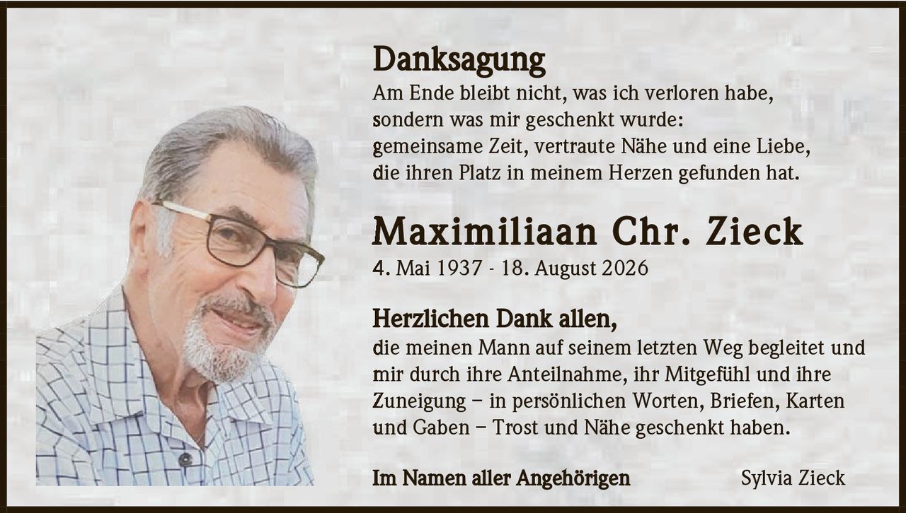 <p><strong>Danksagung</strong></p><p>Am Ende bleibt nicht, was ich verloren habe, sondern was mir geschenkt wurde: gemeinsame Zeit, vertraute Nähe und eine Liebe, die ihren Platz in meinem Herzen gefunden hat.</p><p><strong>Maximilaan Chr. Zieck</strong><br>4. Mai 1937 - 18. August 2026</p><p><strong>Herzlichen Dank allen,</strong><br>die meinen Mann auf seinem letzten Weg begleitet und mir durch ihre Anteilnahme, ihr Mitgefühl und ihre Zuneigung – in persönlichen Worten, Briefen, Karten und Gaben – Trost und Nähe geschenkt haben.</p><p>Im Namen aller Angehörigen<br>Sylvia Zieck</p>