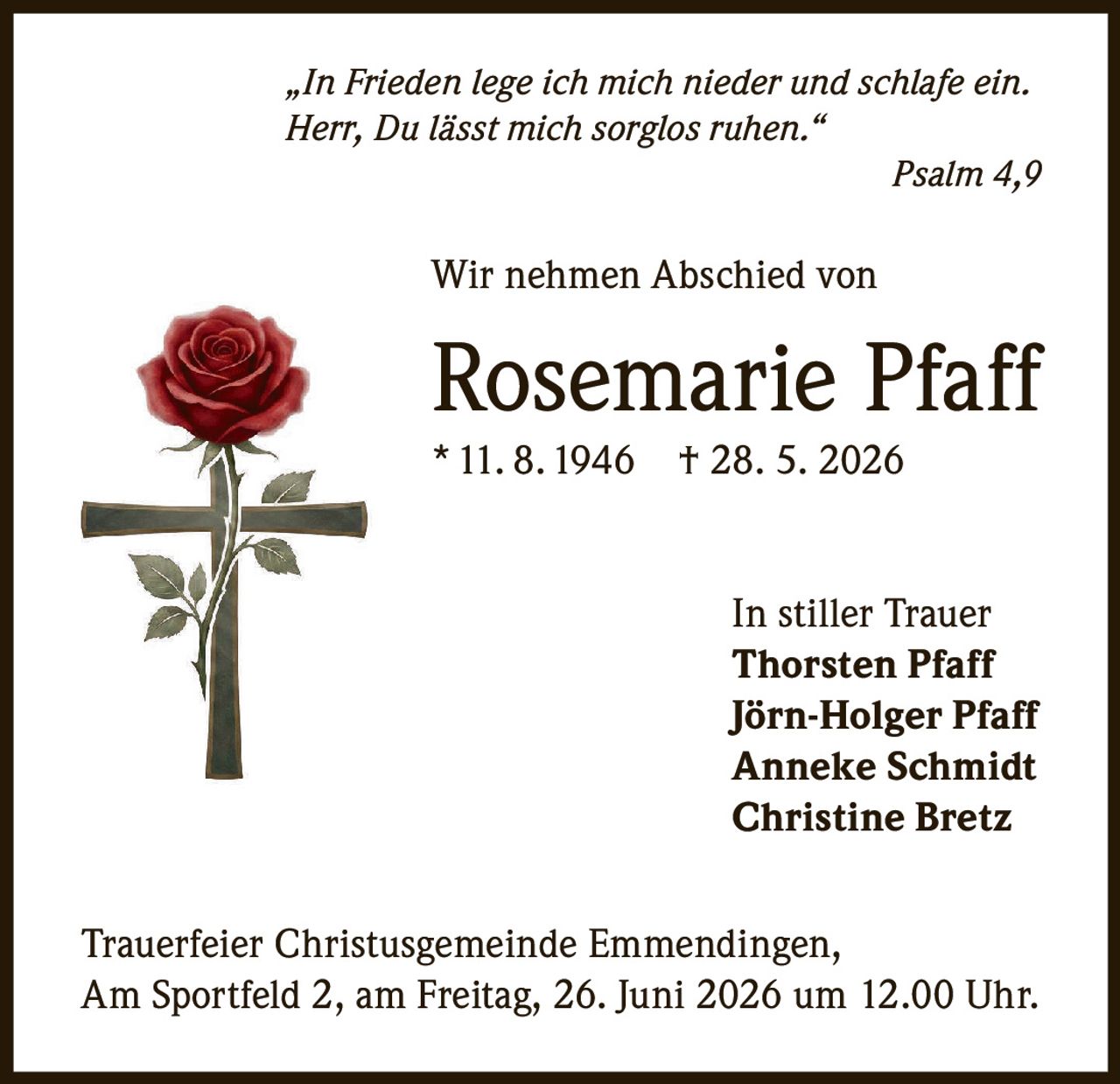 <p>"In Frieden lege ich mich nieder und schlafe ein. Herr, Du lässt mich sorglos ruhen."</p><p>Psalm 4, 9</p><p>Wir nehmen Abschied von</p><p><strong>Rosemarie Pfaff</strong></p><p>* 11. 8. 1946 † 28. 5. 2026</p><p>In stiller Trauer</p><p>Thorsten Pfaff<br>Jörn-Holger Pfaff<br>Anneke Schmidt<br>Christine Bretz</p><p>Trauerfeier Christusgemeinde Emmendingen, Am Sportfeld 2, am Freitag, 26. Juni 2026 um 12.00 Uhr.</p>
