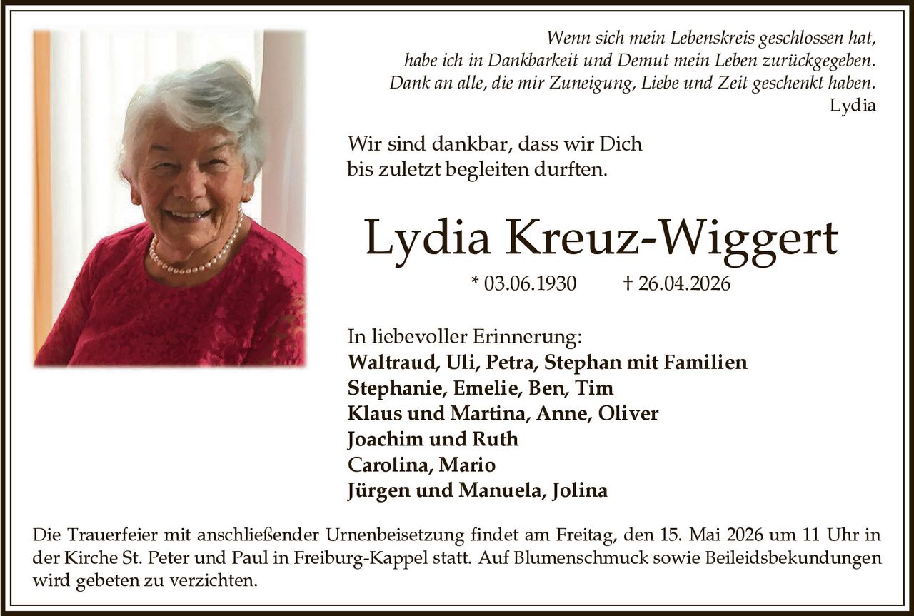 <p>Wenn sich mein Lebenskreis geschlossen hat, habe ich in Dankbarkeit und Demut mein Leben zurückgegeben. Dank an alle, die mir Zuneigung, Liebe und Zeit geschenkt haben. Lydia</p><p>Wir sind dankbar, dass wir Dich bis zuletzt begleiten durften.</p><p><strong>Lydia Kreuz-Wiggert</strong><br>* 03.06.1930 † 26.04.2026</p><p>In liebevoller Erinnerung:<br>Waltraud, Uli, Petra, Stephan mit Familien<br>Stephanie, Emelie, Ben, Tim<br>Klaus und Martina, Anne, Oliver<br>Joachim und Ruth<br>Carolina, Mario<br>Jürgen und Manuela, Jolina</p><p>Die Trauerfeier mit anschließender Urnenbeisetzung findet am Freitag, den 15. Mai 2026 um 11 Uhr in der Kirche St. Peter und Paul in Freiburg-Kappel statt. Auf Blumenschmuck sowie Beileidsbekundungen wird gebeten zu verzichten.</p>
