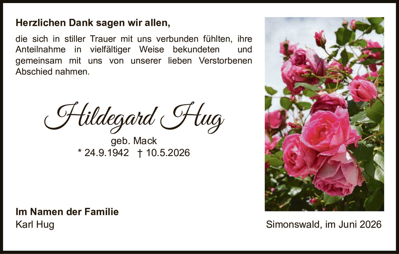 <p><strong>Herzlichen Dank sagen wir allen,</strong></p><p>die sich in stiller Trauer mit uns verbunden fühlten, ihre Anteilnahme in vielfältiger Weise bekundeten und gemeinsam mit uns von unserer lieben Verstorbenen Abschied nahmen.</p><p><strong>Hildegard Hug</strong><br>geb. Mack<br>* 24.9.1942 † 10.5.2026</p><p><strong>Im Namen der Familie</strong><br>Karl Hug<br>Simonswald, im Juni 2026</p>