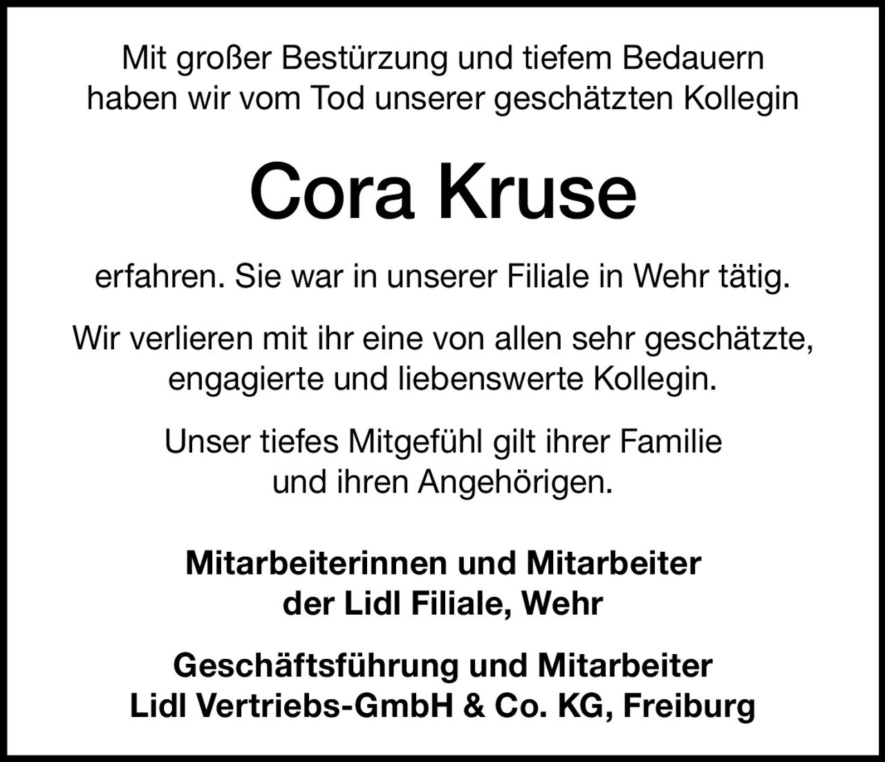 <p>Mit großer Bestürzung und tiefem Bedauern haben wir vom Tod unserer geschätzten Kollegin</p><p><strong>Cora Kruse</strong></p><p>erfahren. Sie war in unserer Filiale in Wehr tätig.</p><p>Wir verlieren mit ihr eine von allen sehr geschätzte, engagierte und liebenswerte Kollegin.</p><p>Unser tiefes Mitgefühl gilt ihrer Familie und ihren Angehörigen.</p><p><strong>Mitarbeiterinnen und Mitarbeiter<br/>der Lidl Filiale, Wehr</strong></p><p><strong>Geschäftsführung und Mitarbeiter<br/>Lidl Vertriebs-GmbH & Co. KG, Freiburg</strong></p>