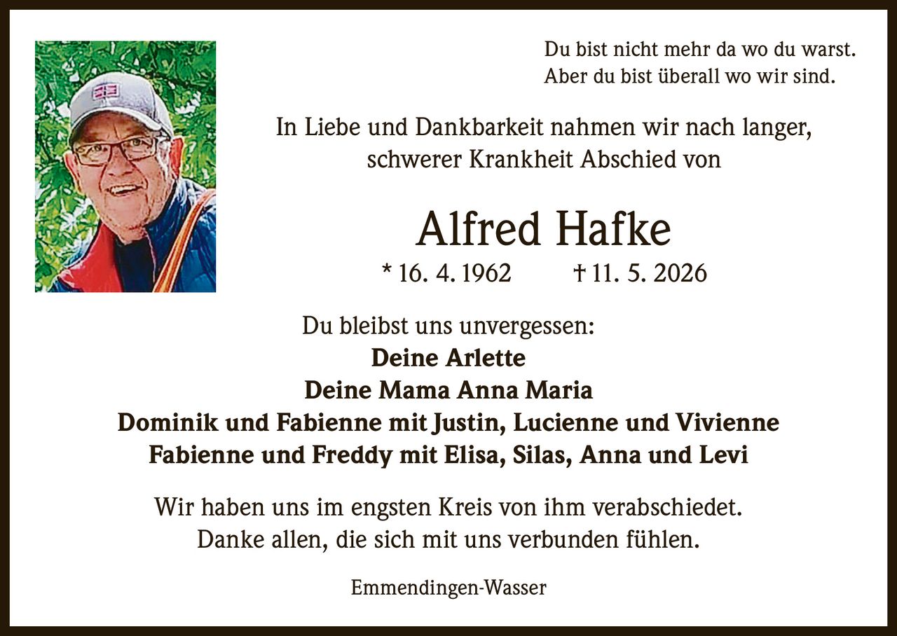 <p>Du bist nicht mehr da wo du warst.<br>Aber du bist überall wo wir sind.</p><p>In Liebe und Dankbarkeit nahmen wir nach langer, schwerer Krankheit Abschied von</p><p><strong>Alfred Hafke</strong><br>* 16. 4. 1962 † 11. 5. 2026</p><p>Du bleibst uns unvergessen:</p><p><strong>Deine Arlette</strong><br><strong>Deine Mama Anna Maria</strong><br>Dominik und Fabienne mit Justin, Lucienne und Vivienne<br>Fabienne und Freddy mit Elisa, Silas, Anna und Levi</p><p>Wir haben uns im engsten Kreis von ihm verabschiedet.<br>Danke allen, die sich mit uns verbunden fühlen.</p><p>Emmendingen-Wasser</p>