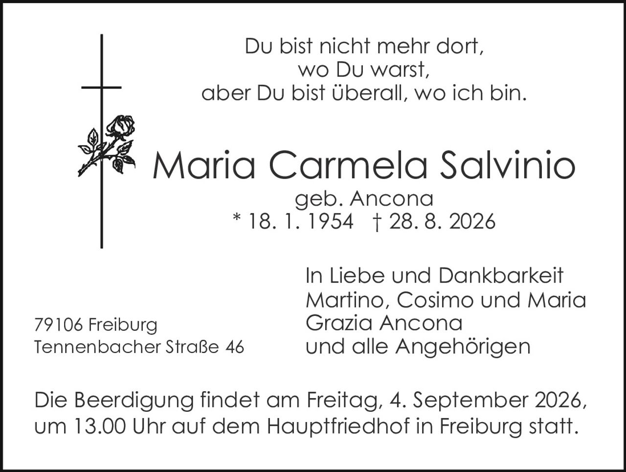 <p>Du bist nicht mehr dort, wo Du warst, aber Du bist überall, wo ich bin.</p>

<p><strong>Maria Carmela Salvinio</strong><br>geb. Ancona<br>* 18. 1. 1954  † 28. 8. 2026</p>

<p>In Liebe und Dankbarkeit<br>Martino, Cosimo und Maria Grazia Ancona<br>und alle Angehörigen</p>

<p>79106 Freiburg<br>Tennenbacher Straße 46</p>

<p>Die Beerdigung findet am Freitag, 4. September 2026, um 13.00 Uhr auf dem Hauptfriedhof in Freiburg statt.</p>