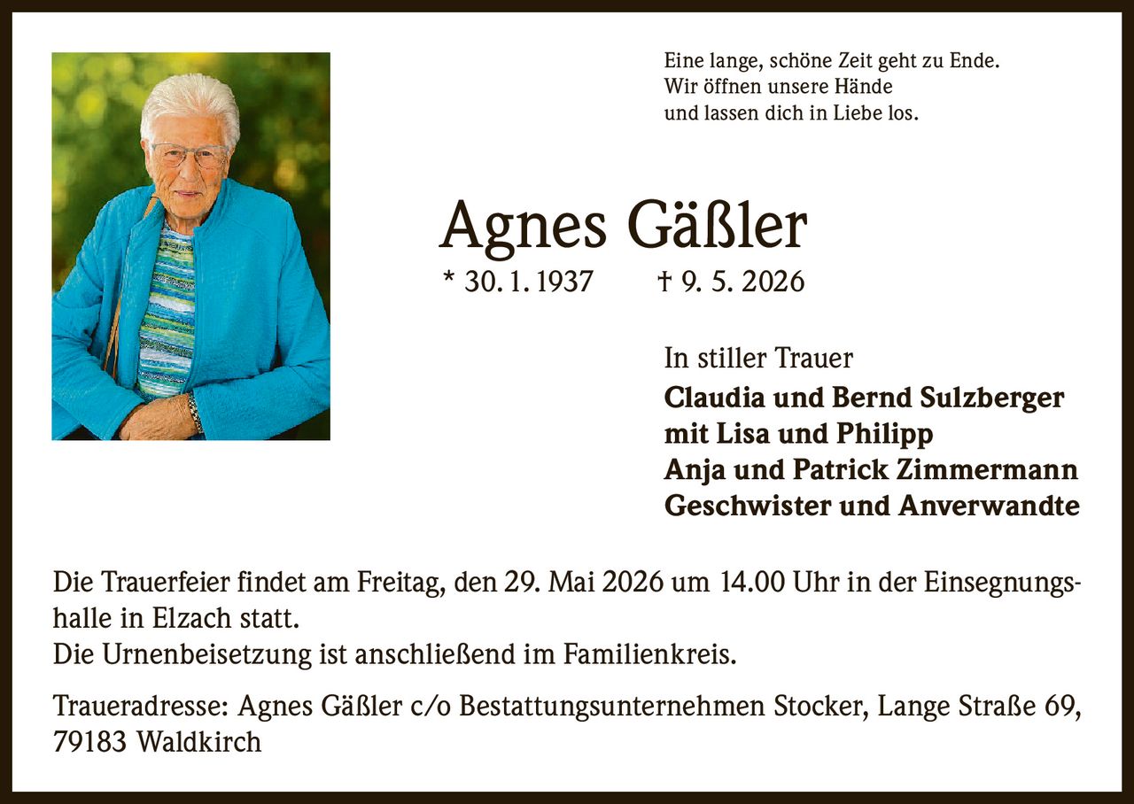 <p>Eine lange, schöne Zeit geht zu Ende.<br>Wir öffnen unsere Hände<br>und lassen dich in Liebe los.</p><p><strong>Agnes Gäßler</strong><br>* 30. 1. 1937 † 9. 5. 2026</p><p>In stiller Trauer<br>Claudia und Bernd Sulzberger<br>mit Lisa und Philipp<br>Anja und Patrick Zimmermann<br>Geschwister und Anverwandte</p><p>Die Trauerfeier findet am Freitag, den 29. Mai 2026 um 14.00 Uhr in der Einsegnungshalle in Elzach statt.<br>Die Urnenbeisetzung ist anschließend im Familienkreis.</p><p>Traueradresse: Agnes Gäßler c/o Bestattungsunternehmen Stocker, Lange Straße 69, 79183 Waldkirch</p>