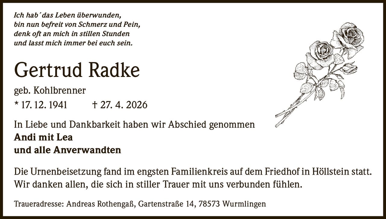 <p>Ich hab´das Leben überwunden,<br>bin nun befreit von Schmerz und Pein,<br>denk oft an mich in stillen Stunden<br>und lasst mich immer bei euch sein.</p><p><strong>Gertrud Radke</strong><br>geb. Kohlbrenner<br>* 17. 12. 1941 † 27. 4. 2026</p><p>In Liebe und Dankbarkeit haben wir Abschied genommen<br><strong>Andi mit Lea</strong><br><strong>und alle Anverwandten</strong></p><p>Die Urnenbeisetzung fand im engsten Familienkreis auf dem Friedhof in Höllstein statt.<br>Wir danken allen, die sich in stiller Trauer mit uns verbunden fühlen.</p><p>Traueradresse: Andreas Rothengaß, Gartenstraße 14, 78573 Wurmlingen</p>