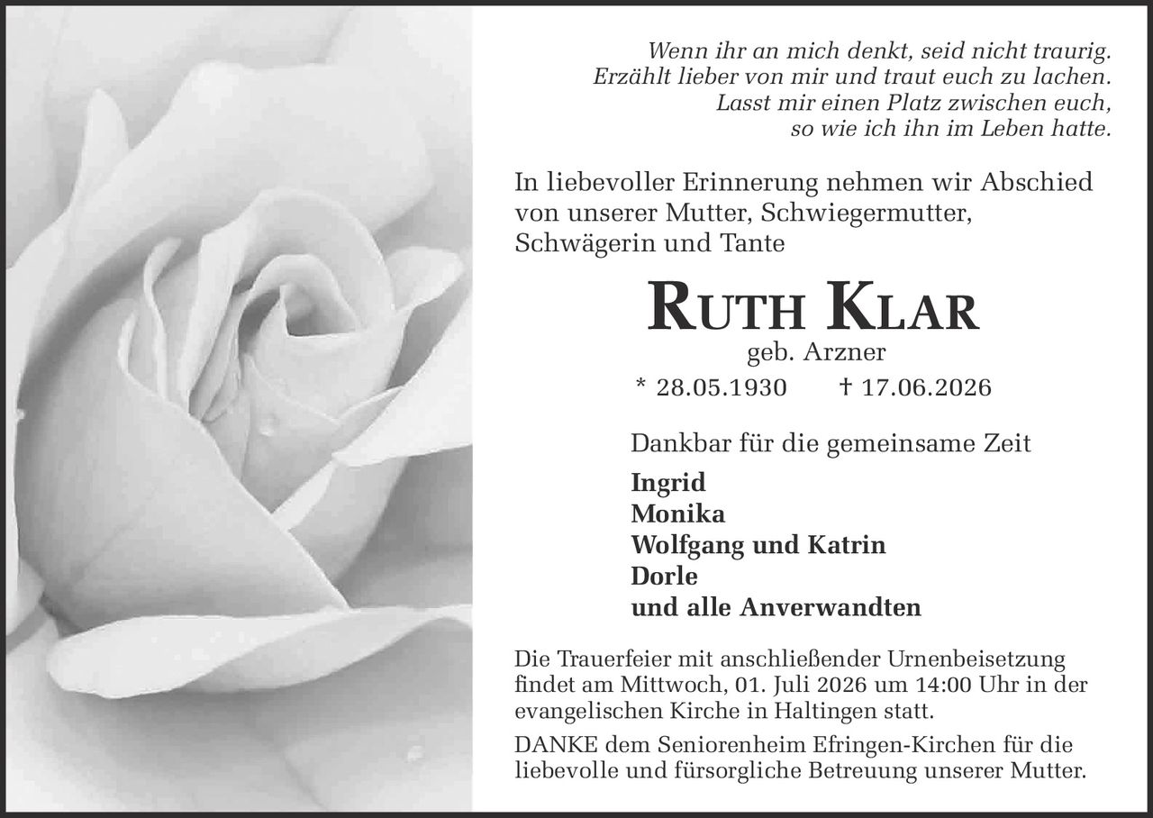 <p><i>Wenn ihr an mich denkt, seid nicht traurig.<br>
Erzählt lieber von mir und traut euch zu lachen.<br>
Lasst mir einen Platz zwischen euch,<br>
so wie ich ihn im Leben hatte.</i></p>

<p>In liebevoller Erinnerung nehmen wir Abschied<br>
von unserer Mutter, Schwiegermutter,<br>
Schwägerin und Tante</p>

<p><strong>Ruth Klar</strong> geb. Arzner<br>
* 28.05.1930 † 17.06.2026</p>

<p>Dankbar für die gemeinsame Zeit<br>
<strong>Ingrid</strong><br>
<strong>Monika</strong><br>
<strong>Wolfgang und Katrin</strong><br>
<strong>Dorle</strong><br>
und alle Anverwandten</p>

<p>Die Trauerfeier mit anschließender Urnenbeisetzung<br>
findet am Mittwoch, 01. Juli 2026 um 14:00 Uhr in der<br>
evangelischen Kirche in Haltingen statt.</p>

<p><strong>DANKE</strong> dem Seniorenheim Efringen-Kirchen für die<br>
liebevolle und fürsorgliche Betreuung unserer Mutter.</p>