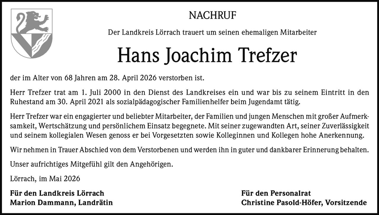 <p>NACHRUF</p><p>Der Landkreis Lörrach trauert um seinen ehemaligen Mitarbeiter</p><p><strong>Hans Joachim Trefzer</strong></p><p>der im Alter von 68 Jahren am 28. April 2026 verstorben ist.</p><p>Herr Trefzer trat am 1. Juli 2000 in den Dienst des Landkreises ein und war bis zu seinem Eintritt in den<br>Ruhestand am 30. April 2021 als sozialpädagogischer Familienhelfer beim Jugendamt tätig.</p><p>Herr Trefzer war ein engagierter und beliebter Mitarbeiter, der Familien und jungen Menschen mit großer Aufmerk-<br>samkeit, Wertschätzung und persönlichem Einsatz begegnete. Mit seiner zugewandten Art, seiner Zuverlässigkeit<br>und seinem kollegialen Wesen genoss er bei Vorgesetzten sowie Kolleginnen und Kollegen hohe Anerkennung.</p><p>Wir nehmen in Trauer Abschied von dem Verstorbenen und werden ihn in guter und dankbarer Erinnerung behalten.</p><p>Unser aufrichtiges Mitgefühl gilt den Angehörigen.</p><p>Lörrach, im Mai 2026</p><p><strong>Für den Landkreis Lörrach</strong><br><strong>Marion Dammann, Landrätin</strong></p><p><strong>Für den Personalrat</strong><br><strong>Christine Pasold-Höfer, Vorsitzende</strong></p>