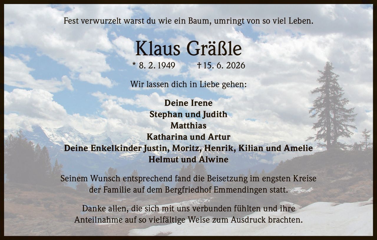 <p>Fest verwurzelt warst du wie ein Baum, umringt von so viel Leben.</p>

<p><strong>Klaus Gräßle</strong><br>
* 8. 2. 1949 † 15. 6. 2026</p>

<p>Wir lassen dich in Liebe gehen:</p>

<p><strong>Deine Irene</strong><br>
Stephan und Judith<br>
Matthias<br>
Katharina und Artur<br>
Deine Enkelkinder Justin, Moritz, Henrik, Kilian und Amelie<br>
Helmut und Alwine</p>

<p>Seinem Wunsch entsprechend fand die Beisetzung im engsten Kreise der Familie auf dem Bergfriedhof Emmendingen statt.</p>

<p>Danke allen, die sich mit uns verbunden fühlten und ihre Anteilnahme auf so vielfältige Weise zum Ausdruck brachten.</p>