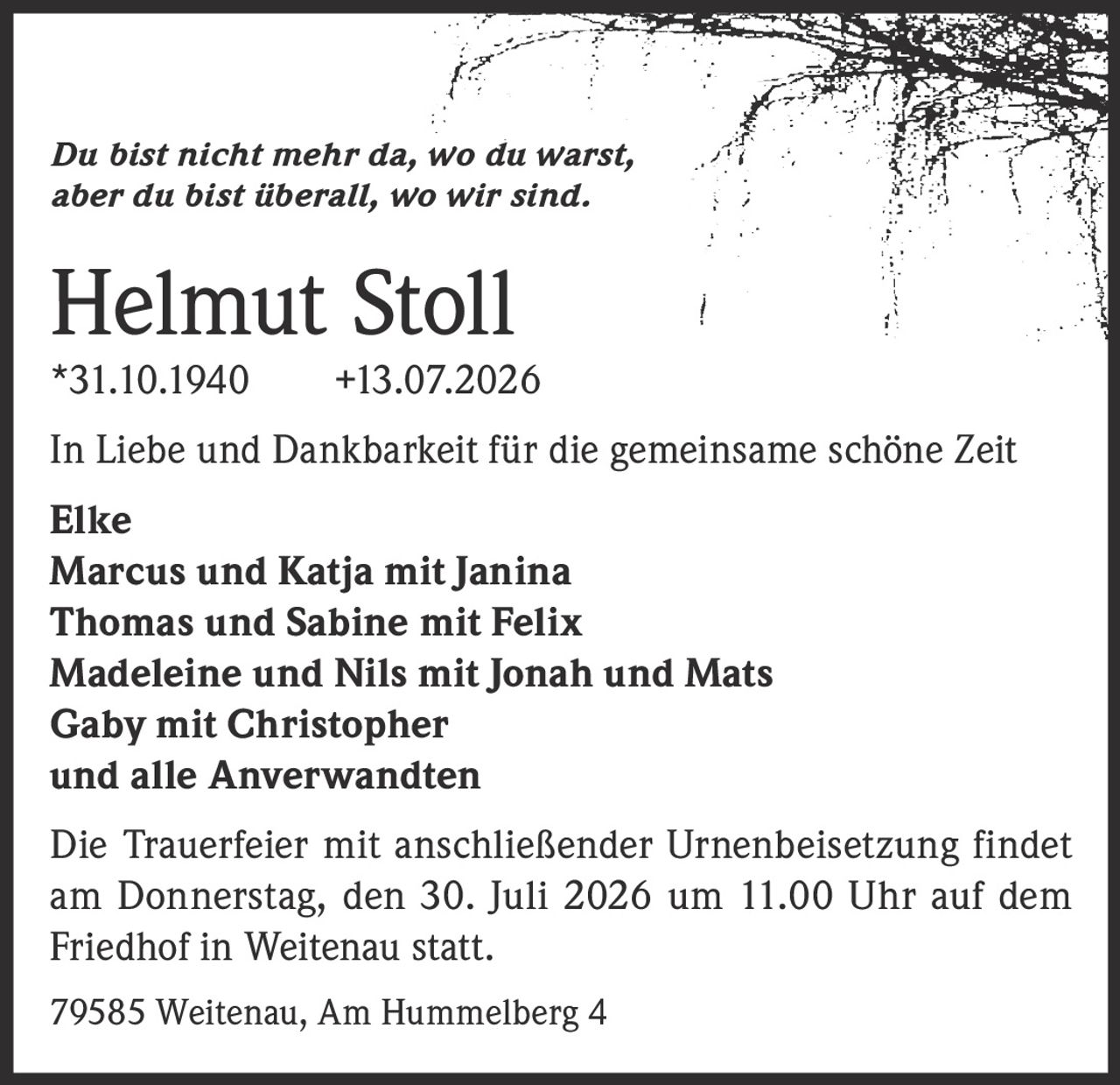 <i>Du bist nicht mehr da, wo du warst, aber du bist überall, wo wir sind.</i><br><br><strong>Helmut Stoll</strong><br>*31.10.1940 +13.07.2026<br><br>In Liebe und Dankbarkeit für die gemeinsame schöne Zeit<br><br><strong>Elke</strong><br><strong>Marcus und Katja mit Janina</strong><br><strong>Thomas und Sabine mit Felix</strong><br><strong>Madeleine und Nils mit Jonah und Mats</strong><br><strong>Gaby mit Christopher</strong><br><strong>und alle Anverwandten</strong><br><br>Die Trauerfeier mit anschließender Urnenbeisetzung findet am Donnerstag, den 30. Juli 2026 um 11.00 Uhr auf dem Friedhof in Weitenau statt.<br><br>79585 Weitenau, Am Hummelberg 4