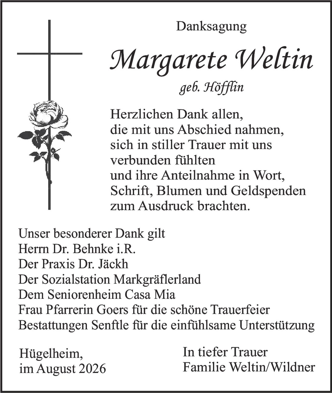 <p><strong>Danksagung</strong></p><p><strong>Margarete Weltin</strong><br/>geb. Höfflin</p><p>Herzlichen Dank allen,<br/>die mit uns Abschied nahmen,<br/>sich in stiller Trauer mit uns<br/>verbunden fühlten<br/>und ihre Anteilnahme in Wort,<br/>Schrift, Blumen und Geldspenden<br/>zum Ausdruck brachten.</p><p>Unser besonderer Dank gilt<br/>Herrn Dr. Behnke i.R.<br/>Der Praxis Dr. Jäckh<br/>Der Sozialstation Markgräflerland<br/>Dem Seniorenheim Casa Mia<br/>Frau Pfarrerin Goers für die schöne Trauerfeier<br/>Bestattungen Senftle für die einfühlsame Unterstützung</p><p>Hügelheim,<br/>im August 2026</p><p><strong>In tiefer Trauer</strong><br/>Familie Weltin/Wildner</p>