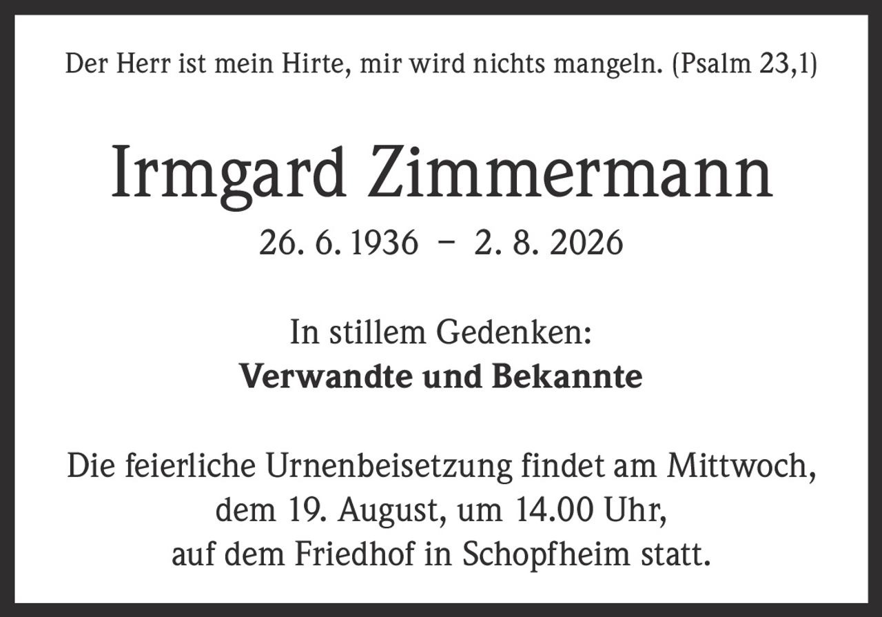 <p>Der Herr ist mein Hirte, mir wird nichts mangeln. (Psalm 23,1)</p>
<p><strong>Irmgard Zimmermann</strong></p>
<p>26. 6. 1936 – 2. 8. 2026</p>
<p>In stillem Gedenken:<br>
<strong>Verwandte und Bekannte</strong></p>
<p>Die feierliche Urnenbeisetzung findet am Mittwoch, dem 19. August, um 14.00 Uhr, auf dem Friedhof in Schopfheim statt.</p>