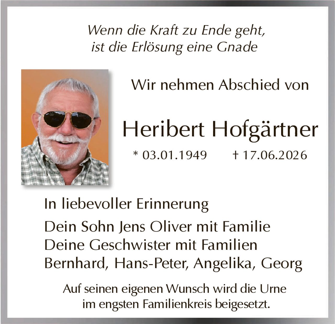<i>Wenn die Kraft zu Ende geht,<br>ist die Erlösung eine Gnade</i><br><br><p>Wir nehmen Abschied von</p><br><p><strong>Heribert Hofgärtner</strong><br>* 03.01.1949 † 17.06.2026</p><br><p>In liebevoller Erinnerung<br>Dein Sohn Jens Oliver mit Familie<br>Deine Geschwister mit Familien<br>Bernhard, Hans-Peter, Angelika, Georg</p><br><p>Auf seinen eigenen Wunsch wird die Urne<br>im engsten Familienkreis beigesetzt.</p>