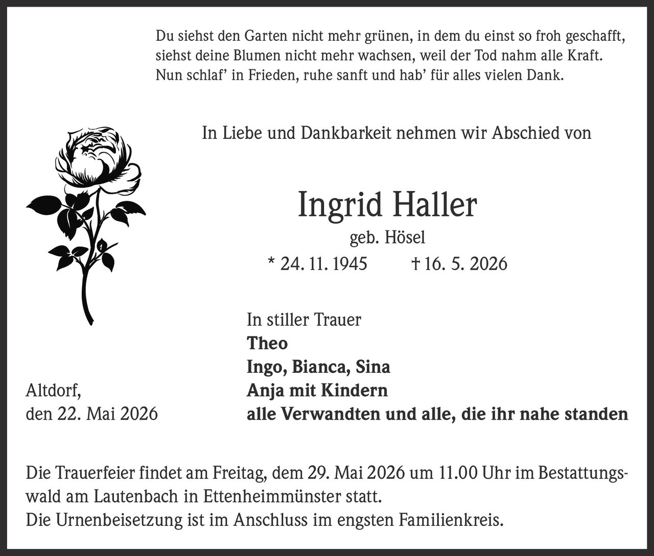 <p>Du siehst den Garten nicht mehr grünen, in dem du einst so froh geschafft,<br>siehst deine Blumen nicht mehr wachsen, weil der Tod nahm alle Kraft.<br>Nun schlaf' in Frieden, ruhe sanft und hab' für alles vielen Dank.</p><p>In Liebe und Dankbarkeit nehmen wir Abschied von</p><p><strong>Ingrid Haller geb. Hösel</strong><br>* 24. 11. 1945 † 16. 5. 2026</p><p>In stiller Trauer<br><strong>Theo</strong><br><strong>Ingo, Bianca, Sina</strong><br><strong>Anja mit Kindern</strong><br>alle Verwandten und alle, die ihr nahe standen</p><p>Altdorf, den 22. Mai 2026</p><p>Die Trauerfeier findet am Freitag, dem 29. Mai 2026 um 11.00 Uhr im Bestattungswald am Lautenbach in Ettenheimmünster statt.<br>Die Urnenbeisetzung ist im Anschluss im engsten Familienkreis.</p>