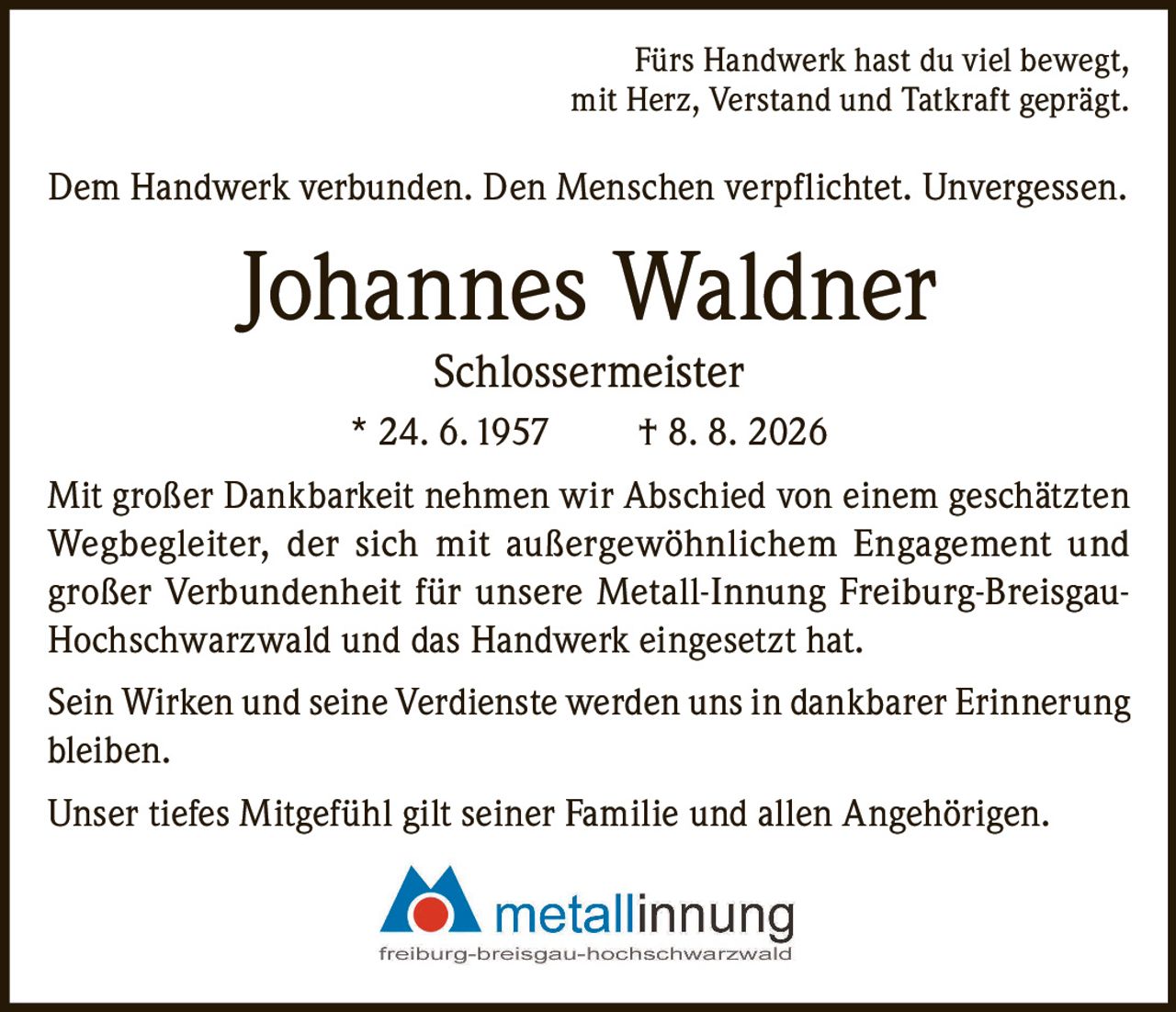 <p>Fürs Handwerk hast du viel bewegt,<br>mit Herz, Verstand und Tatkraft geprägt.</p>

<p>Dem Handwerk verbunden. Den Menschen verpflichtet. Unvergessen.</p>

<p><strong>Johannes Waldner</strong><br><strong>Schlossermeister</strong><br>* 24. 6. 1957   † 8. 8. 2026</p>

<p>Mit großer Dankbarkeit nehmen wir Abschied von einem geschätzten Wegbegleiter, der sich mit außergewöhnlichem Engagement und großer Verbundenheit für unsere Metall-Innung Freiburg-Breisgau-Hochschwarzwald und das Handwerk eingesetzt hat.</p>

<p>Sein Wirken und seine Verdienste werden uns in dankbarer Erinnerung bleiben.</p>

<p>Unser tiefes Mitgefühl gilt seiner Familie und allen Angehörigen.</p>
