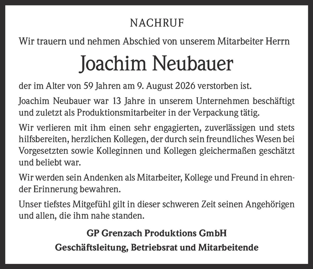 <p>Wir trauern und nehmen Abschied von unserem Mitarbeiter Herrn <strong>Joachim Neubauer</strong> der im Alter von 59 Jahren am 9. August 2026 verstorben ist.</p>

<p>Joachim Neubauer war 13 Jahre in unserem Unternehmen beschäftigt und zuletzt als Produktionsmitarbeiter in der Verpackung tätig.</p>

<p>Wir verlieren mit ihm einen sehr engagierten, zuverlässigen und stets hilfsbereiten, herzlichen Kollegen, der durch sein freundliches Wesen bei Vorgesetzten sowie Kolleginnen und Kollegen gleichermaßen geschätzt und beliebt war.</p>

<p>Wir werden sein Andenken als Mitarbeiter, Kollege und Freund in ehrender Erinnerung bewahren.</p>

<p>Unser tiefstes Mitgefühl gilt in dieser schweren Zeit seinen Angehörigen und allen, die ihm nahe standen.</p>

<p><strong>GP Grenzach Produktions GmbH</strong><br>Geschäftsleitung, Betriebsrat und Mitarbeitende</p>