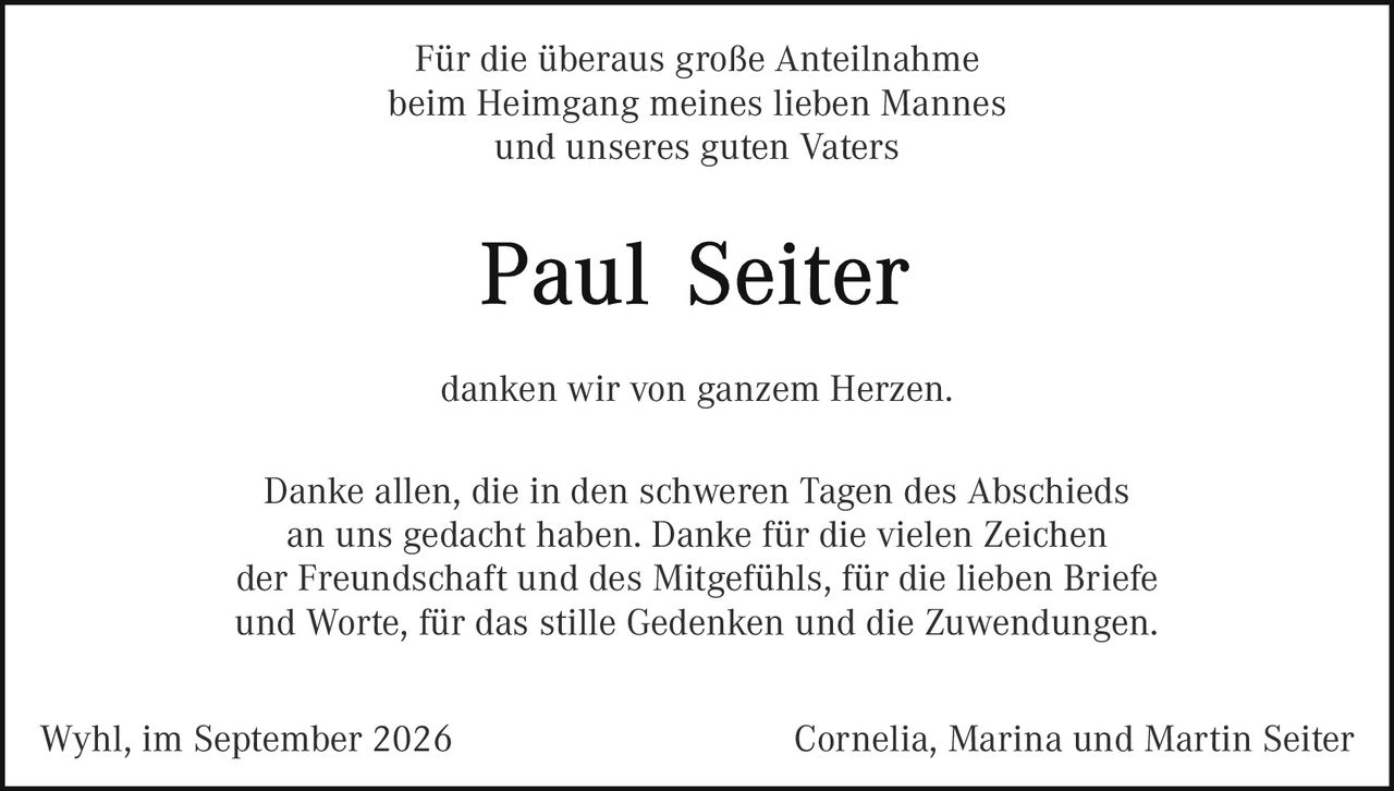 <p>Für die überaus große Anteilnahme beim Heimgang meines lieben Mannes und unseres guten Vaters</p>

<p><strong>Paul Seiter</strong></p>

<p>danken wir von ganzem Herzen.</p>

<p>Danke allen, die in den schweren Tagen des Abschieds an uns gedacht haben. Danke für die vielen Zeichen der Freundschaft und des Mitgefühls, für die lieben Briefe und Worte, für das stille Gedenken und die Zuwendungen.</p>

<p>Wyhl, im September 2026                    Cornelia, Marina und Martin Seiter</p>