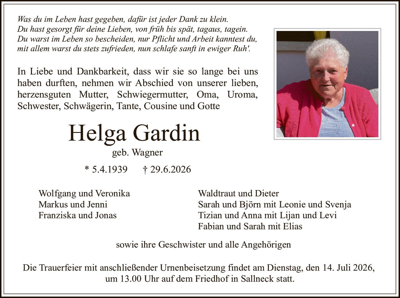 <p><i>Was du im Leben hast gegeben, dafür ist jeder Dank zu klein. Du hast gesorgt für deine Lieben, von früh bis spät, tagaus, tagein. Du warst im Leben so bescheiden, nur Pflicht und Arbeit kanntest du, mit allem warst du stets zufrieden, nun schlafe sanft in ewiger Ruh'.</i></p>

<p>In Liebe und Dankbarkeit, dass wir sie so lange bei uns haben durften, nehmen wir Abschied von unserer lieben, herzensguten Mutter, Schwiegermutter, Oma, Uroma, Schwester, Schwägerin, Tante, Cousine und Gotte</p>

<p><strong>Helga Gardin</strong><br>geb. Wagner<br>* 5.4.1939  † 29.6.2026</p>

<p>Wolfgang und Veronika<br>Markus und Jenni<br>Franziska und Jonas<br><br>Waldtraut und Dieter<br>Sarah und Björn mit Leonie und Svenja<br>Tizian und Anna mit Lijan und Levi<br>Fabian und Sarah mit Elias<br><br>sowie ihre Geschwister und alle Angehörigen</p>

<p>Die Trauerfeier mit anschließender Urnenbeisetzung findet am Dienstag, den 14. Juli 2026, um 13.00 Uhr auf dem Friedhof in Sallneck statt.</p>