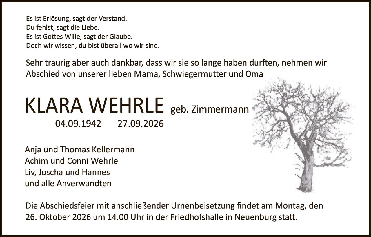 <p>Es ist Erlösung, sagt der Verstand.<br>Du fehlst, sagt die Liebe.<br>Es ist Gottes Wille, sagt der Glaube.<br>Doch wir wissen, du bist überall wo wir sind.</p>

<p>Sehr traurig aber auch dankbar, dass wir sie so lange haben durfen, nehmen wir Abschied von unserer lieben Mama, Schwiegermutter und Oma</p>

<p><strong>KLARA WEHRLE geb. Zimmermann</strong><br>04.09.1942 – 27.09.2026</p>

<p>Anja und Thomas Kellermann<br>Achim und Conni Wehrle<br>Liv, Joscha und Hannes<br>und alle Anverwandten</p>

<p>Die Abschiedsfeier mit anschließender Urnenbeisetzung findet am Montag, den 26. Oktober 2026 um 14.00 Uhr in der Friedhofshalle in Neuenburg statt.</p>