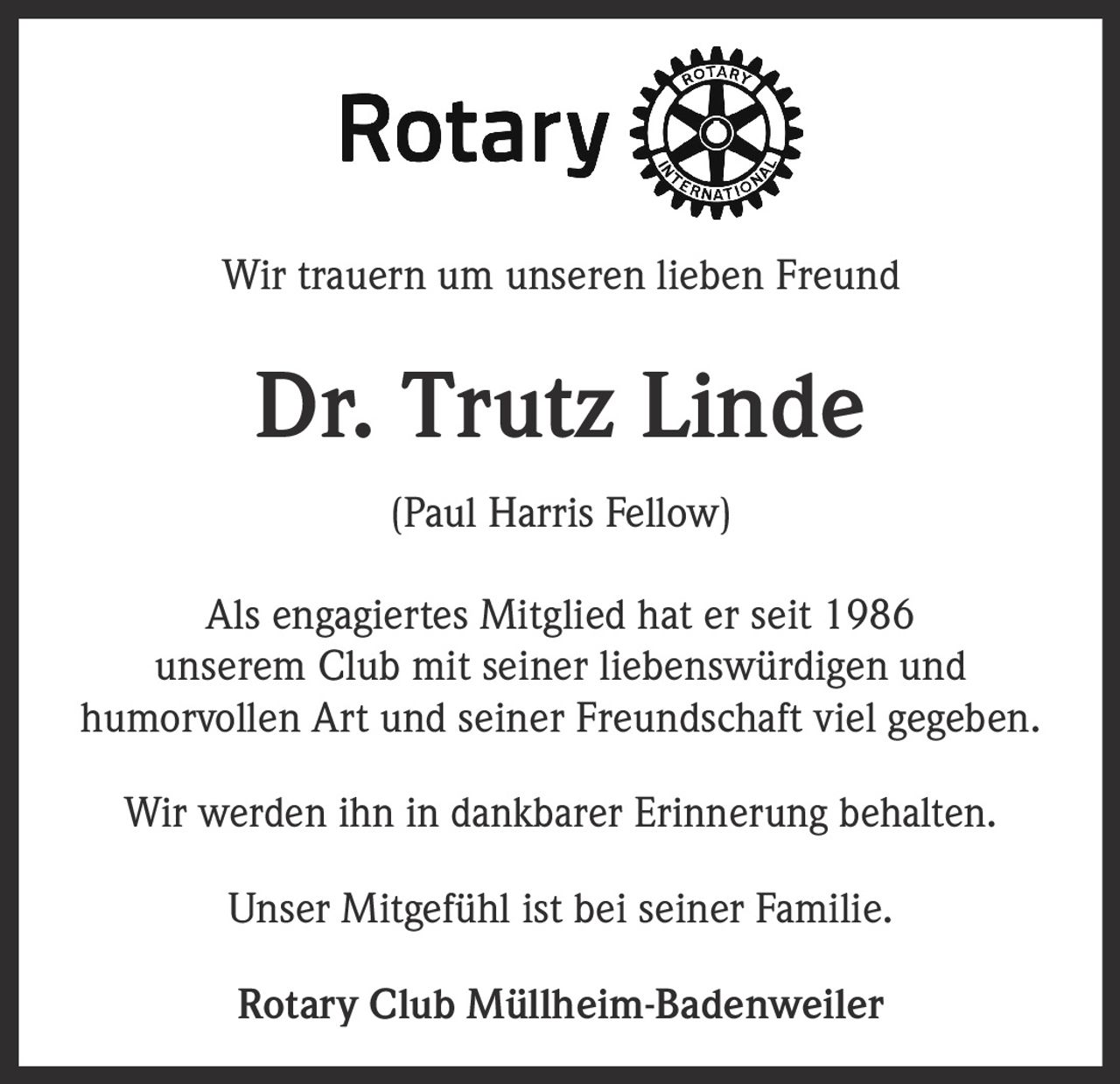 <p>Wir trauern um unseren lieben Freund</p><p><strong>Dr. Trutz Linde</strong></p><p>(Paul Harris Fellow)</p><p>Als engagiertes Mitglied hat er seit 1986 unserem Club mit seiner liebenswürdigen und humorvollen Art und seiner Freundschaft viel gegeben.</p><p>Wir werden ihn in dankbarer Erinnerung behalten.</p><p>Unser Mitgefühl ist bei seiner Familie.</p><p><strong>Rotary Club Müllheim-Badenweiler</strong></p>