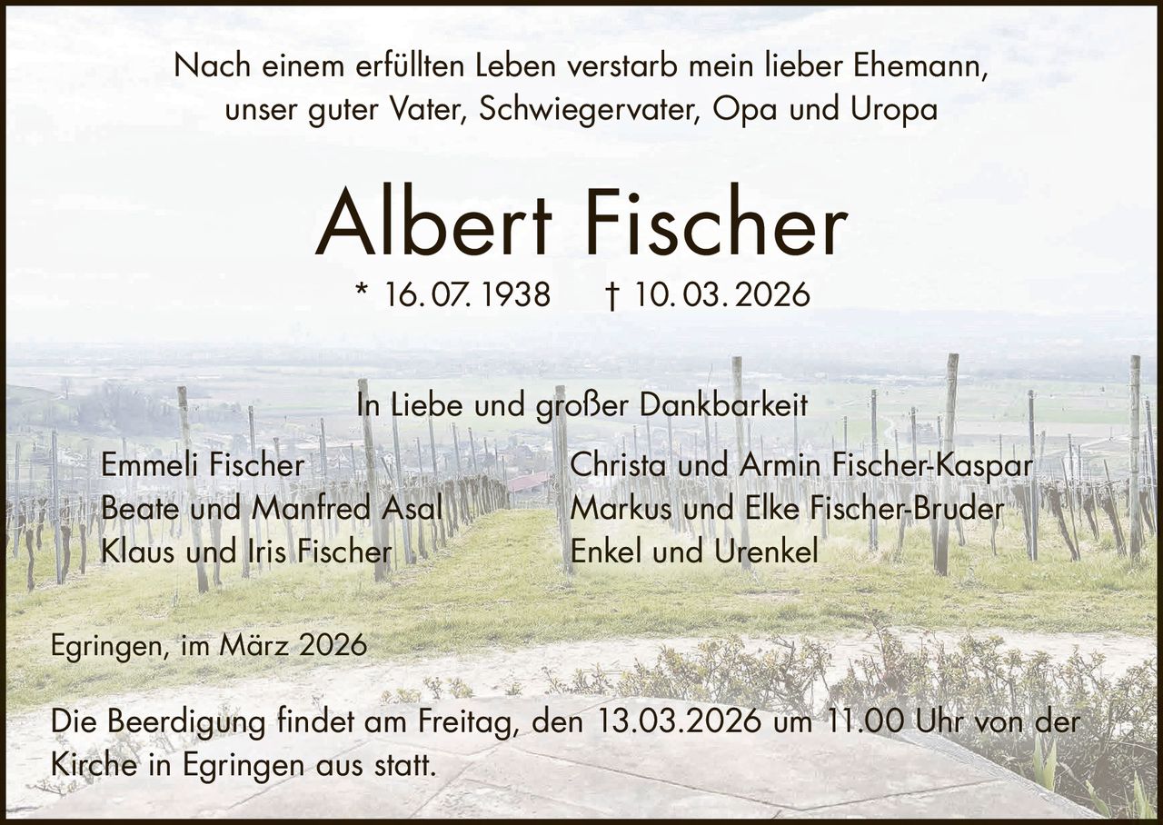 Nach einem erfüllten Leben verstarb mein lieber Ehemann,
unser guter Vater, Schwiegervater, Opa und Uropa

Albert Fischer
* 16. 07. 1938

† 10. 03. 2026

In Liebe und großer Dankbarkeit
Emmeli Fischer
Beate und Manfred Asal
Klaus und Iris Fischer

Christa und Armin Fischer-Kaspar
Markus und Elke Fischer-Bruder
Enkel und Urenkel

Egringen, im März 2026

Die Beerdigung findet am Freitag, den 13.03.2026 um 11.00 Uhr von der
Kirche in Egringen aus statt.