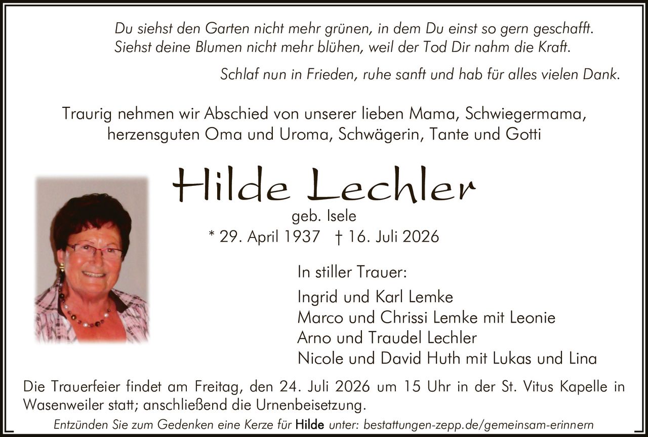 <p><i>Du siehst den Garten nicht mehr grünen, in dem Du einst so gern geschafft<br>Siehst deine Blumen nicht mehr blühen, weil der Tod Dir nahm die Kraft.</i></p>

<p><strong>In stiller Trauer:</strong></p>

<p>Traurig nehmen wir Abschied von unserer lieben Mama, Schwiegermama<br>herzensguten Oma und Uroma, Schwägerin, Tante und Gotti</p>

<p><strong>Hilde Lechler geb. Isele</strong><br>* 29. April 1937 † 16. Juli 2026</p>

<p>Ingrid und Karl Lemke<br>Marco und Chrissi Lemke mit Leonie<br>Arno und Traudel Lechle<br>Nicole und David Huth mit Lukas und Lina</p>

<p>Die Trauerfeier findet am Freitag, den 24. Juli 2026 um 15 Uhr in der St. Vitus Kapelle in Wasenweiler statt; anschließend die Urnenbeisetzung.</p>

<p><i>Schlaf nun in Frieden, ruhe sanft und hab für alles vielen Dank.</i></p>

<p>Entzünden Sie zum Gedenken eine Kerze für unter: bestattungen-zepp.de/gemeinsam-erinnern</p>
