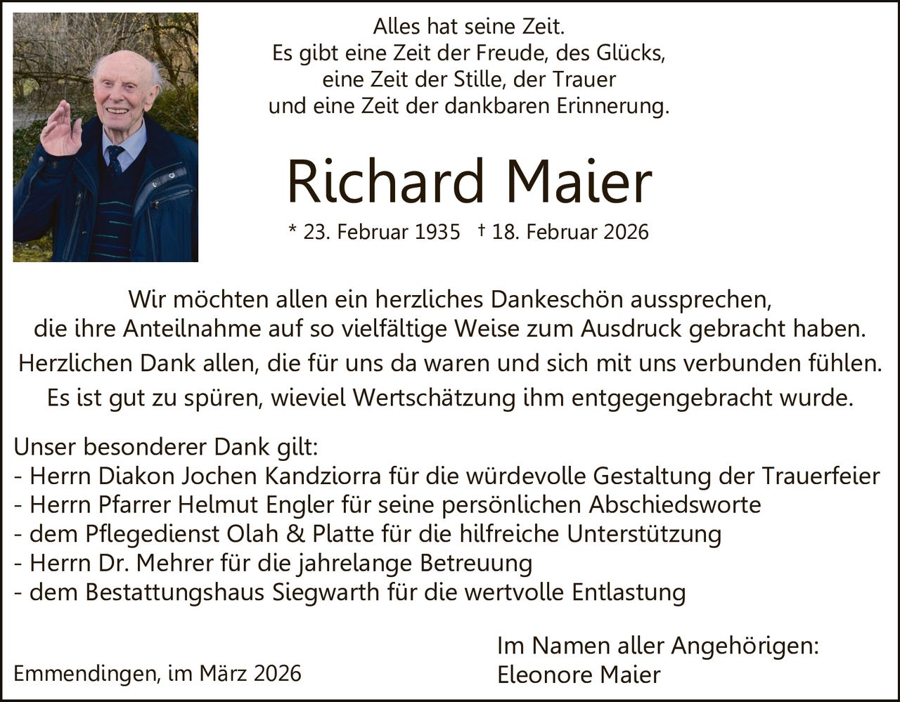 Alles hat seine Zeit.
Es gibt eine Zeit der Freude, des Glücks,
eine Zeit der Stille, der Trauer
und eine Zeit der dankbaren Erinnerung.

Richard Maier
* 23. Februar 1935 † 18. Februar 2026

Wir möchten allen ein herzliches Dankeschön aussprechen,
die ihre Anteilnahme auf so vielfältige Weise zum Ausdruck gebracht haben.
Herzlichen Dank allen, die für uns da waren und sich mit uns verbunden fühlen.
Es ist gut zu spüren, wieviel Wertschätzung ihm entgegengebracht wurde.
Unser besonderer Dank gilt:
- Herrn Diakon Jochen Kandziorra für die würdevolle Gestaltung der Trauerfeier
- Herrn Pfarrer Helmut Engler für seine persönlichen Abschiedsworte
- dem Pflegedienst Olah & Platte für die hilfreiche Unterstützung
- Herrn Dr. Mehrer für die jahrelange Betreuung
- dem Bestattungshaus Siegwarth für die wertvolle Entlastung
Emmendingen, im März 2026

Im Namen aller Angehörigen:
Eleonore Maier