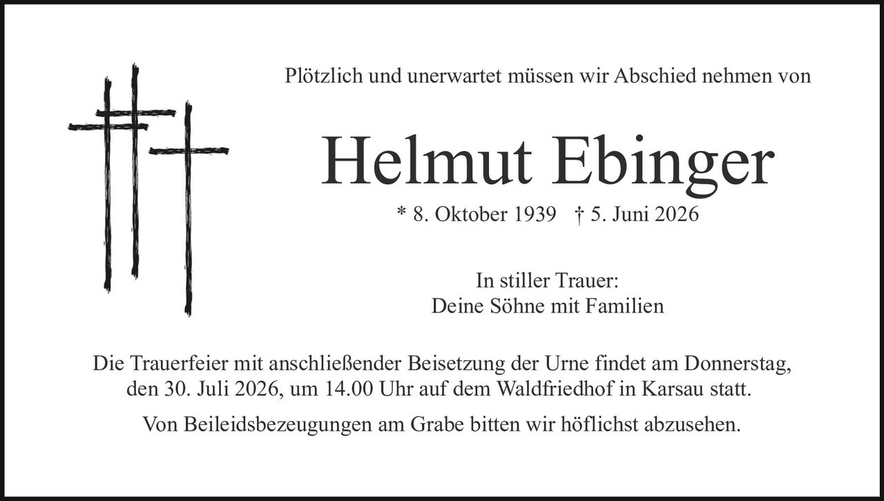 <p>Plötzlich und unerwartet müssen wir Abschied nehmen von</p>

<p><strong>Helmut Ebinger</strong></p>

<p>* 8. Oktober 1939 † 5. Juni 2026</p>

<p>In stiller Trauer:<br>Deine Söhne mit Familien</p>

<p>Die Trauerfeier mit anschließender Beisetzung der Urne findet am Donnerstag, den 30. Juli 2026, um 14.00 Uhr auf dem Waldfriedhof in Karsau statt.</p>

<p>Von Beileidsbezeugungen am Grabe bitten wir höflichst abzusehen.</p>