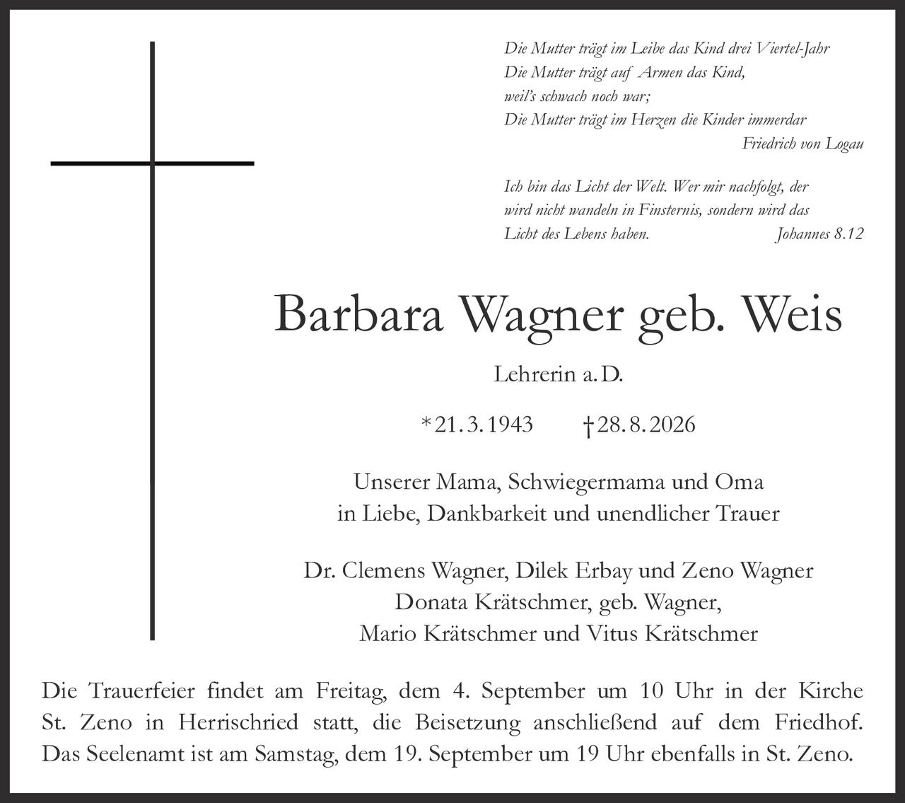 <p><i>Die Mutter trägt im Leibe das Kind drei Viertel-Jahr<br>Die Mutter trägt auf Armen das Kind,<br>weil's schwach noch war;<br>Die Mutter trägt im Herzen die Kinder immerdar<br>Friedrich von Logau</i></p>

<p><i>Ich bin das Licht der Welt. Wer mir nachfolgt, der wird nicht wandeln in Finsternis, sondern wird das Licht des Lebens haben. Johannes 8.12</i></p>

<p><strong>Barbara Wagner geb. Weis Lehrerin a. D.</strong><br>* 21. 3. 1943 † 28. 8. 2026</p>

<p>Unserer Mama, Schwiegermama und Oma<br>in Liebe, Dankbarkeit und unendlicher Trauer</p>

<p>Dr. Clemens Wagner, Dilek Erbay und Zeno Wagner<br>Donata Krätschmer, geb. Wagner,<br>Mario Krätschmer und Vitus Krätschmer</p>

<p>Die Trauerfeier findet am Freitag, dem 4. September um 10 Uhr in der Kirche St. Zeno in Herrischried statt, die Beisetzung anschließend auf dem Friedhof. Das Seelenamt ist am Samstag, dem 19. September um 19 Uhr ebenfalls in St. Zeno.</p>