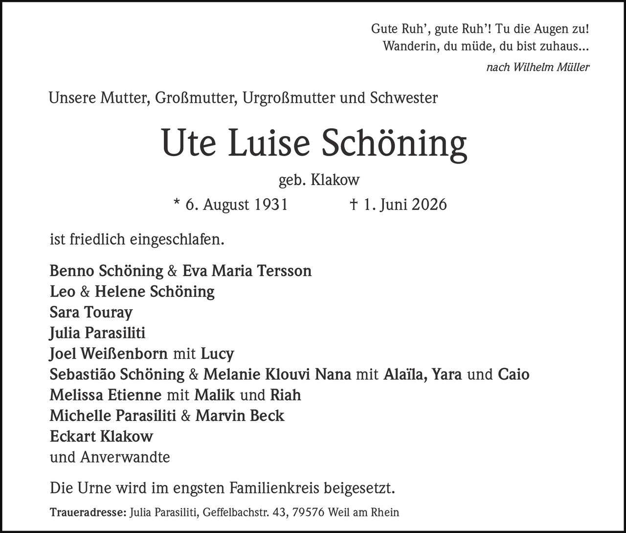 <p>Unsere Mutter, Großmutter, Urgroßmutter und Schwester</p>

<p><strong>Ute Luise Schöning</strong></p>

<p>geb. Klakow</p>

<p>* 6. August 1931 † 1. Juni 2026</p>

<p>ist friedlich eingeschlafen.</p>

<p><strong>Benno Schöning & Eva Maria Tersson</strong><br/>
<strong>Leo & Helene Schöning</strong><br/>
<strong>Sara Touray</strong><br/>
<strong>Julia Parasiliti</strong><br/>
<strong>Joel Weißenborn mit Lucy</strong><br/>
<strong>Sebastião Schöning & Melanie Klouvi Nana mit Alaïla, Yara und Caio</strong><br/>
<strong>Melissa Etienne mit Malik und Riah</strong><br/>
<strong>Michelle Parasiliti & Marvin Beck</strong><br/>
<strong>Eckart Klakow</strong><br/>
und Anverwandte</p>

<p>Die Urne wird im engsten Familienkreis beigesetzt.</p>

<p><i>Gute Ruh', gute Ruh'! Tu die Augen zu!</i><br/>
<i>Wanderin, du müde, du bist zuhaus…</i><br/>
nach Wilhelm Müller</p>

<p><strong>Traueradresse:</strong> Julia Parasiliti, Geffelbachstr. 43, 79576 Weil am Rhein</p>