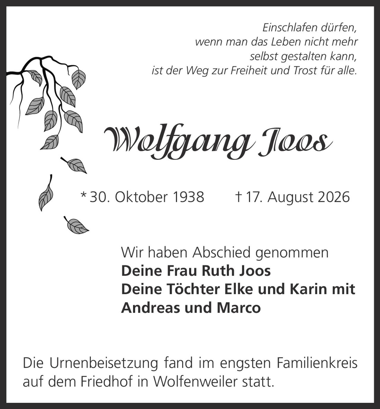 <p><i>Einschlafen dürfen, wenn man das Leben nicht mehr selbst gestalten kann, ist der Weg zur Freiheit und Trost für alle.</i></p><p><strong>Wolfgang Joos</strong><br/>* 30. Oktober 1938 † 17. August 2026</p><p>Wir haben Abschied genommen</p><p><strong>Deine Frau Ruth Joos</strong><br/><strong>Deine Töchter Elke und Karin mit Andreas und Marco</strong></p><p>Die Urnenbeisetzung fand im engsten Familienkreis auf dem Friedhof in Wolfenweiler statt.</p>
