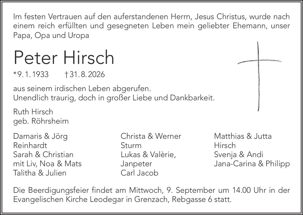 <p>Im festen Vertrauen auf den auferstandenen Herrn, Jesus Christus, wurde nach einem reich erfüllten und gesegneten Leben mein geliebter Ehemann, unser Papa, Opa und Uropa</p>

<p><strong>Peter Hirsch</strong><br>* 9. 1. 1933   † 31. 8. 2026</p>

<p>aus seinem irdischen Leben abgerufen.<br>Unendlich traurig, doch in großer Liebe und Dankbarkeit.</p>

<p>Ruth Hirsch<br>geb. Röhrsheim</p>

<p>Damaris & Jörg<br>Reinhardt<br>Sarah & Christian<br>mit Liv, Noa & Mats<br>Talitha & Julien</p>

<p>Christa & Werner<br>Sturm<br>Lukas & Valèrie,<br>Janpeter<br>Carl Jacob</p>

<p>Matthias & Jutta<br>Hirsch<br>Svenja & Andi<br>Jana-Carina & Philipp</p>

<p>Die Beerdigungsfeier findet am Mittwoch, 9. September um 14.00 Uhr in der Evangelischen Kirche Leodegar in Grenzach, Rebgasse 6 statt.</p>