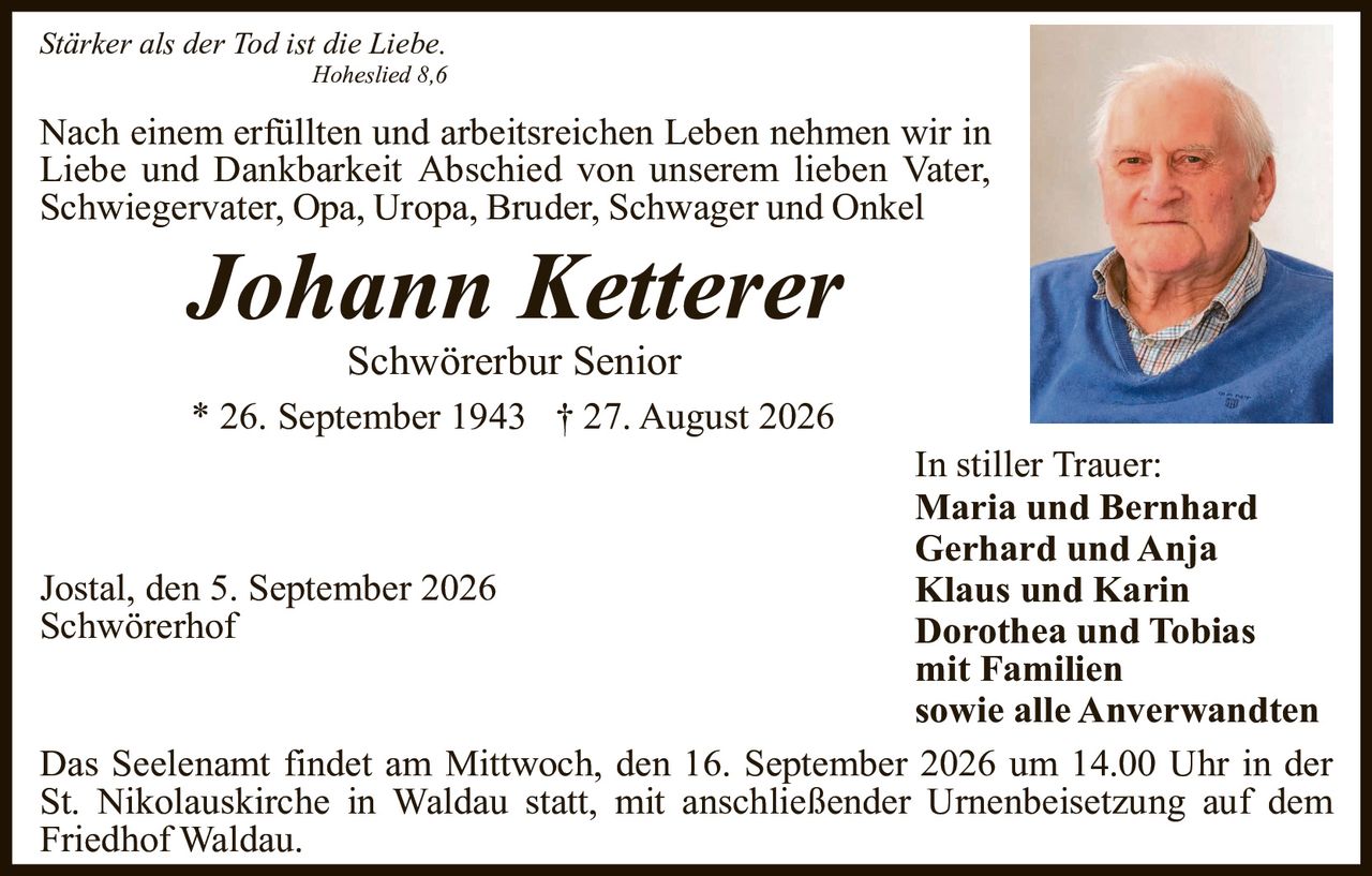 <p><i>Stärker als der Tod ist die Liebe.</i></p>
<p><i>Hoheslied 8,6</i></p>
<p>Nach einem erfüllten und arbeitsreichen Leben nehmen wir in Liebe und Dankbarkeit Abschied von unserem lieben Vater, Schwiegervater, Opa, Uropa, Bruder, Schwager und Onkel</p>
<p><strong>Johann Ketterer</strong></p>
<p>Schwörerbur Senior</p>
<p>* 26. September 1943 † 27. August 2026</p>
<p>In stiller Trauer:</p>
<p><strong>Maria und Bernhard<br/>Gerhard und Anja<br/>Klaus und Karin<br/>Dorothea und Tobias<br/></strong>mit Familien<br/>sowie alle Anverwandten</p>
<p>Jostal, den 5. September 2026<br/>Schwörerhof</p>
<p>Das Seelenam findet am Mittwoch, den 16. September 2026 um 14.00 Uhr in der St. Nikolauskirche in Waldau statt, mit anschließender Urnenbeisetzung auf dem Friedhof Waldau.</p>