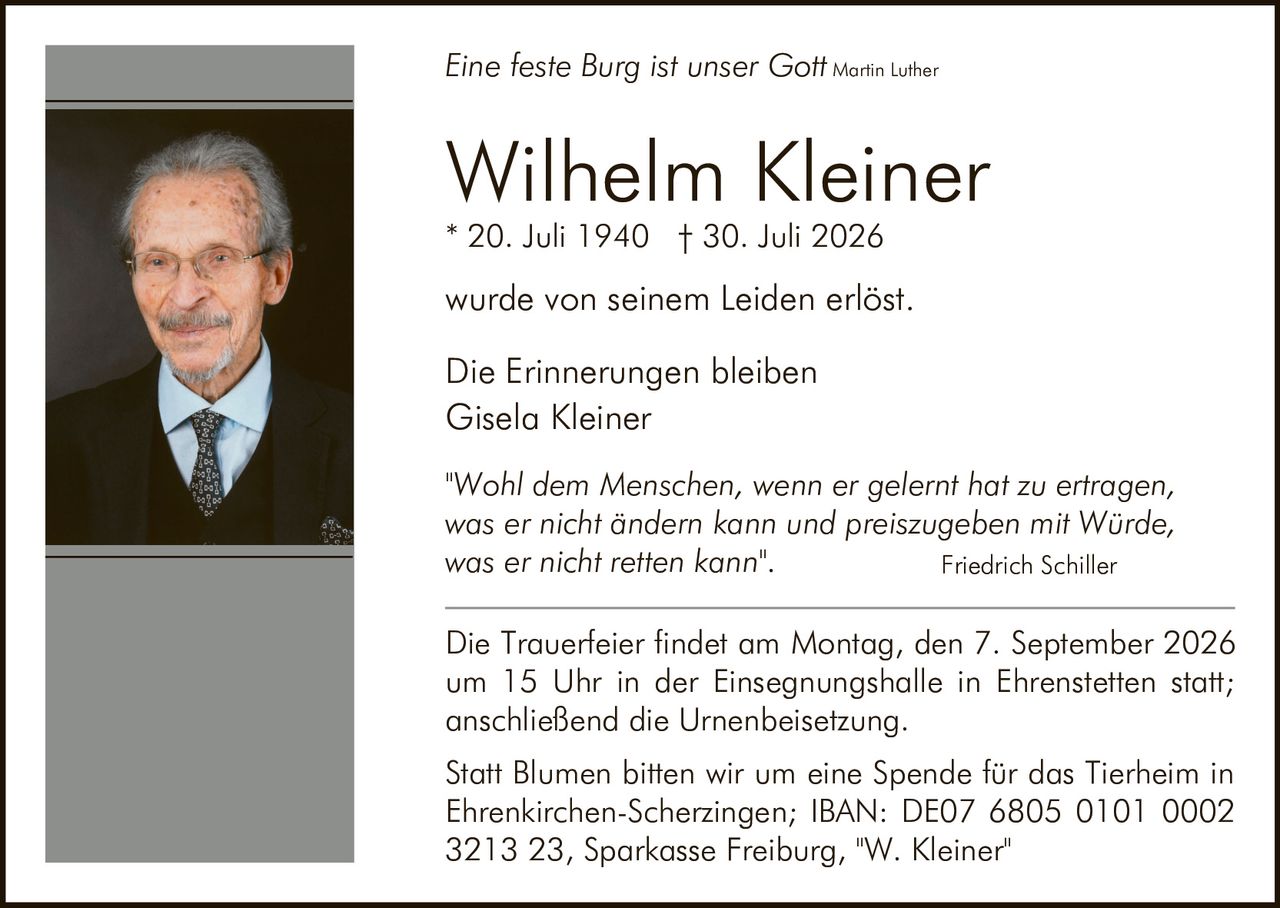<p><i>Eine feste Burg ist unser Gott</i> Martin Luther</p><p><strong>Wilhelm Kleiner</strong><br>* 20. Juli 1940 † 30. Juli 2026</p><p>wurde von seinem Leiden erlöst.</p><p>Die Erinnerungen bleiben<br>Gisela Kleiner</p><p><i>"Wohl dem Menschen, wenn er gelernt hat zu ertragen, was er nicht ändern kann und preiszugeben mit Würde, was er nicht retten kann".</i> Friedrich Schiller</p><p>Die Trauerfeier findet am Montag, den 7. September 2026 um 15 Uhr in der Einsegnungshalle in Ehrenstetten statt; anschließend die Urnenbeisetzung.</p><p>Statt Blumen bitten wir um eine Spende für das Tierheim in Ehrenkirchen-Scherzingen; IBAN: DE07 6805 0101 0002 3213 23, Sparkasse Freiburg, "W. Kleiner"</p>