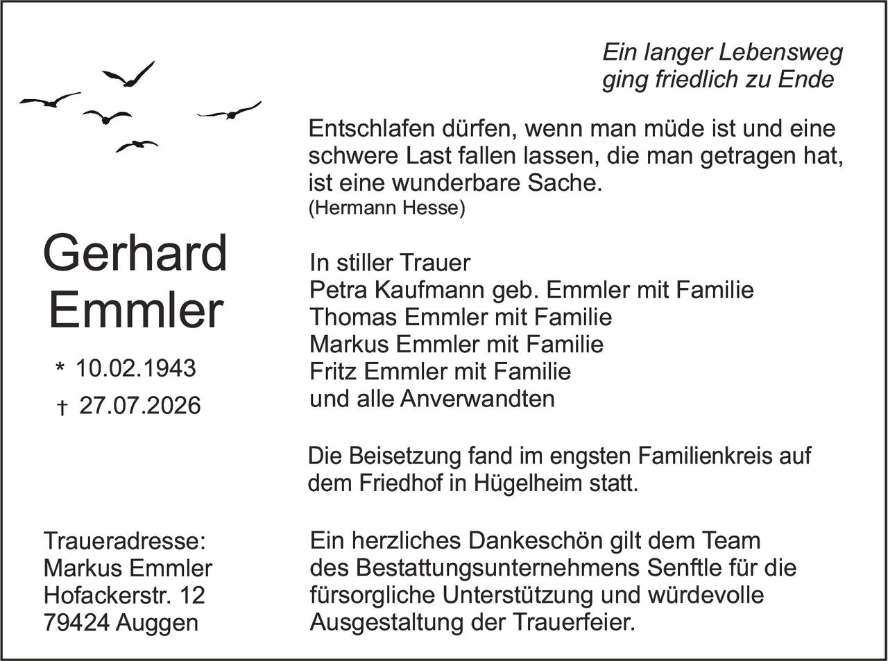 <p><strong>Ein langer Lebensweg ging friedlich zu Ende</strong></p>

<p><i>Entschlafen dürfen, wenn man müde ist und eine schwere Last fallen lassen, die man getragen hat, ist eine wunderbare Sache.</i><br>
<i>(Hermann Hesse)</i></p>

<p><strong>Gerhard Emmler</strong><br>
* 10.02.1943<br>
† 27.07.2026</p>

<p>Die Beisetzung fand im engsten Familienkreis auf dem Friedhof in Hügelheim statt.</p>

<p><strong>In stiller Trauer</strong><br>
Petra Kaufmann geb. Emmler mit Familie<br>
Thomas Emmler mit Familie<br>
Markus Emmler mit Familie<br>
Fritz Emmler mit Familie<br>
und alle Anverwandten</p>

<p>Die Beisetzung fand im engsten Familienkreis auf dem Friedhof in Hügelheim statt.</p>

<p>Ein herzliches Dankeschön gilt dem Team des Bestattungsunternehmens Senftle für die fürsorgliche Unterstützung und würdevolle Ausgestaltung der Trauerfeier.</p>

<p><strong>Traueradresse:</strong><br>
Markus Emmler<br>
Hofackerstr. 12<br>
79424 Auggen</p>