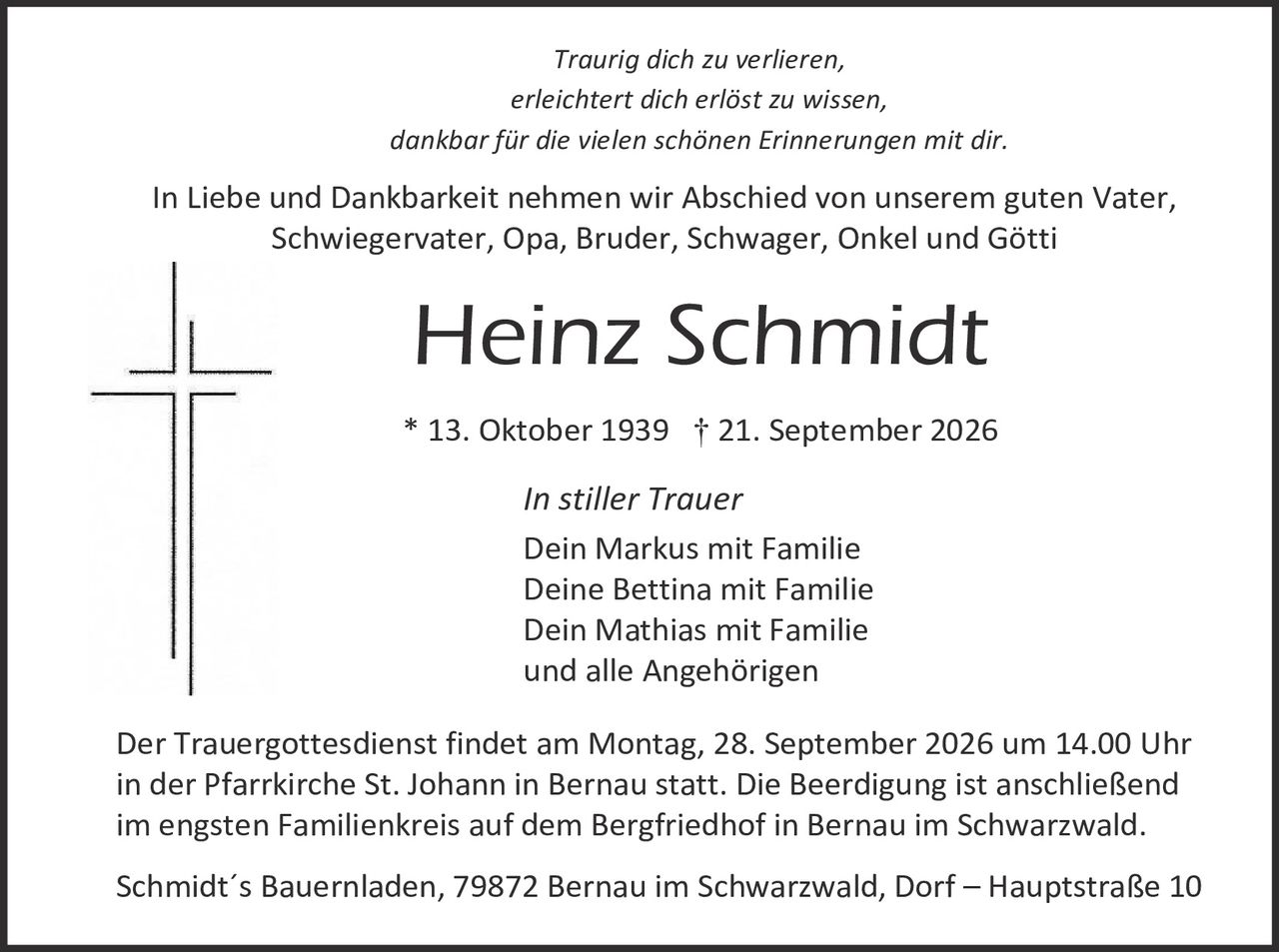 <p><i>Traurig dich zu verlieren,<br>erleichtert dich erlöst zu wissen,<br>dankbar für die vielen schönen Erinnerungen mit dir.</i></p>

<p>In Liebe und Dankbarkeit nehmen wir Abschied von unserem guten Vater, Schwiegervater, Opa, Bruder, Schwager, Onkel und Götti</p>

<p><strong>Heinz Schmidt</strong></p>

<p>* 13. Oktober 1939 † 21. September 2026</p>

<p><i>In stiller Trauer</i><br>
Dein Markus mit Familie<br>
Deine Bettina mit Familie<br>
Dein Mathias mit Familie<br>
und alle Angehörigen</p>

<p>Der Trauergottesdienst findet am Montag, 28. September 2026 um 14.00 Uhr in der Pfarrkirche St. Johann in Bernau statt. Die Beerdigung ist anschließend im engsten Familienkreis auf dem Bergfriedhof in Bernau im Schwarzwald.</p>

<p>Schmidt´s Bauernladen, 79872 Bernau im Schwarzwald, Dorf – Hauptstraße 10</p>