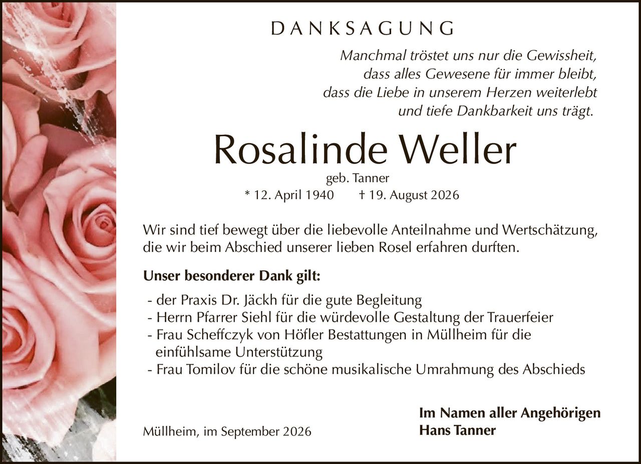 <p><i>Manchmal tröstet uns nur die Gewissheit,<br>dass alles Gewesene für immer bleibt,<br>dass die Liebe in unserem Herzen weiterlebt<br>und tiefe Dankbarkeit uns trägt.</i></p><p><strong>Rosalinde Weller</strong><br>geb. Tanner<br>* 12. April 1940 † 19. August 2026</p><p>Wir sind tief bewegt über die liebevolle Anteilnahme und Wertschätzung, die wir beim Abschied unserer lieben Rosel erfahren durften.</p><p><strong>Unser besonderer Dank gilt:</strong></p><ul><li>der Praxis Dr. Jäckh für die gute Begleitung</li><li>Herrn Pfarrer Siehl für die würdevolle Gestaltung der Trauerfeier</li><li>Frau Scheffczyk von Höfler Bestattungen in Müllheim für die einfühlsame Unterstützung</li><li>Frau Tomilov für die schöne musikalische Umrahmung des Abschieds</li></ul><p>Im Namen aller Angehörigen<br><strong>Hans Tanner</strong></p><p>Müllheim, im September 2026</p>