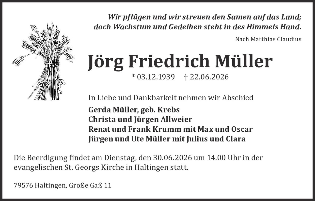 <p><i>Nach Matthias Claudius</i></p>
<p><i>Wir pflegen und wir streuen den Samen auf das Land;<br/>doch Wachstum und Gedeihen steht in des Himmels Hand.</i></p>
<p><i>Nach Matthias Claudius</i></p>
<p><strong>Jörg Friedrich Müller</strong><br/>* 03.12.1939 † 22.06.2026</p>
<p>In Liebe und Dankbarkeit nehmen wir Abschied</p>
<p><strong>Gerda Müller, geb. Krebs</strong><br/>
<strong>Christa und Jürgen Allweier</strong><br/>
<strong>Renat und Frank Krumm mit Max und Oscar</strong><br/>
<strong>Jürgen und Ute Müller mit Julius und Clara</strong></p>
<p>Die Beerdigung findet am Dienstag, den 30.06.2026 um 14.00 Uhr in der evangelischen St. Georgs Kirche in Haltingen statt.</p>
<p>79576 Haltingen, Große Gaß 11</p>