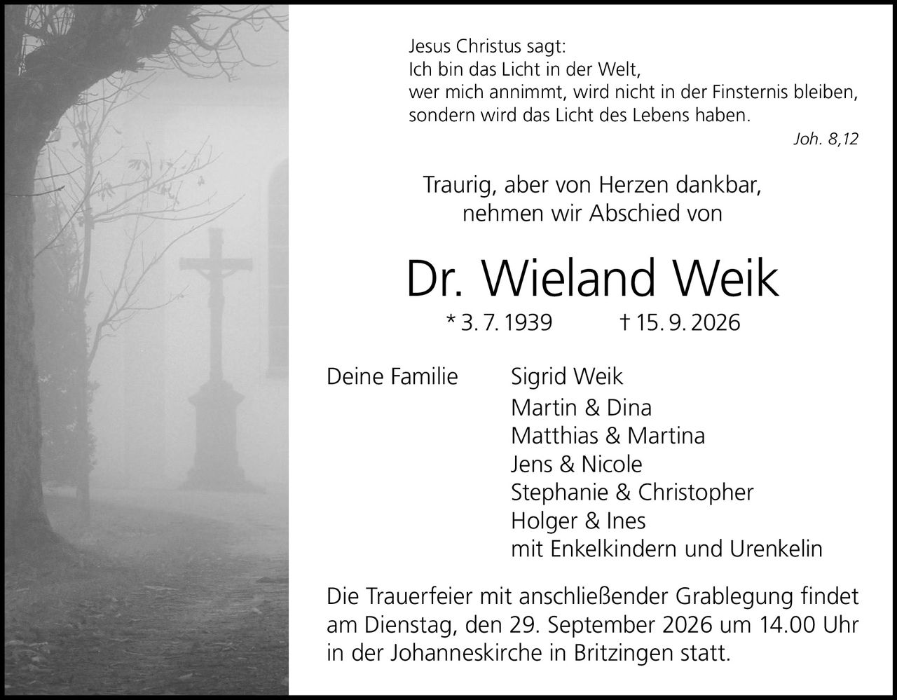 <p>Traurig, aber von Herzen dankbar,<br>nehmen wir Abschied von</p><p><strong>Dr. Wieland Weik</strong><br>* 3. 7. 1939 † 15. 9. 2026</p><p>Deine Familie Sigrid Weik<br>Martin & Dina<br>Matthias & Martina<br>Jens & Nicole<br>Stephanie & Christopher<br>Holger & Ines<br>mit Enkelkindern und Urenkelin</p><p>Die Trauerfeier mit anschließender Grablegung findet<br>am Dienstag, den 29. September 2026 um 14.00 Uhr<br>in der Johanneskirche in Britzingen statt.</p><p><i>Jesus Christus sagt:<br>Ich bin das Licht in der Welt,<br>wer mich annimmt, wird nicht in der Finsternis bleiben,<br>sondern wird das Licht des Lebens haben.<br>Joh. 8,12</i></p>