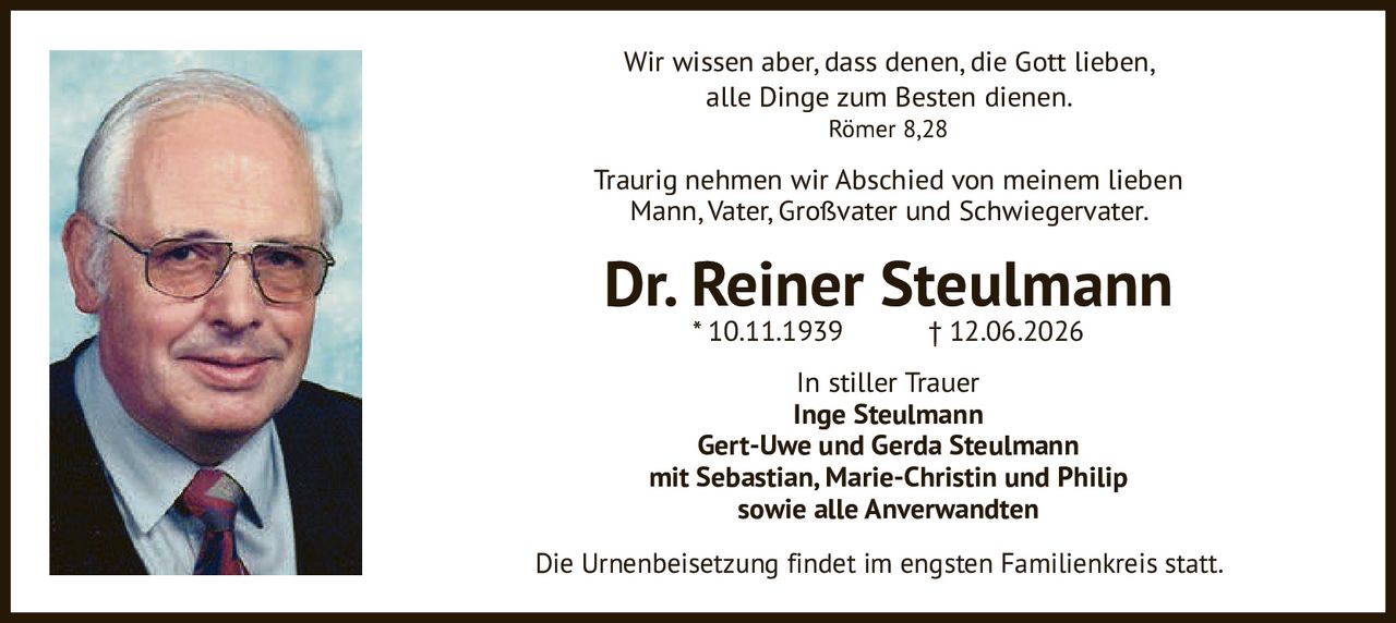 <p>Wir wissen aber, dass denen, die Gott lieben, alle Dinge zum Besten dienen.<br>Römer 8,28</p>

<p>Traurig nehmen wir Abschied von meinem lieben Mann, Vater, Großvater und Schwiegervater.</p>

<p><strong>Dr. Reiner Steulmann</strong><br>* 10.11.1939 † 12.06.2026</p>

<p>In stiller Trauer<br><strong>Inge Steulmann<br>Gert-Uwe und Gerda Steulmann<br>mit Sebastian, Marie-Christin und Philip<br>sowie alle Anverwandten</strong></p>

<p>Die Urnenbeisetzung findet im engsten Familienkreis statt.</p>