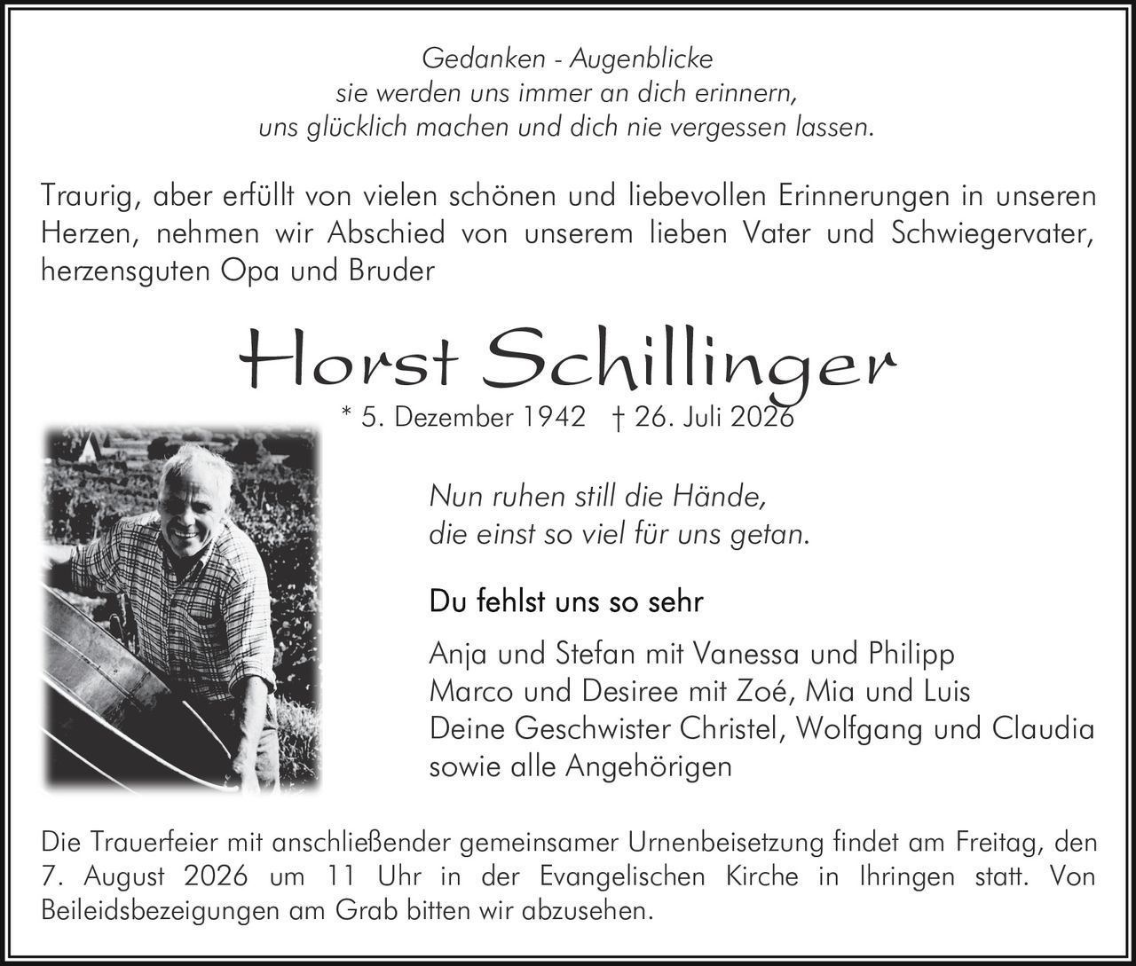 <p><i>Gedanken - Augenblicke</i><br/>sie werden uns immer an dich erinnern,<br/>uns glücklich machen und dich nie vergessen lassen.</p><p>Traurig, aber erfüllt von vielen schönen und liebevollen Erinnerungen in unseren Herzen, nehmen wir Abschied von unserem lieben Vater und Schwiegervater, herzensguten Opa und Bruder</p><p><strong>Horst Schillinger</strong><br/>* 5. Dezember 1942 † 26. Juli 2026</p><p><i>Nun ruhen still die Hände,<br/>die einst so viel für uns getan.</i></p><p><strong>Du fehlst uns so sehr</strong><br/>Anja und Stefan mit Vanessa und Philipp<br/>Marco und Desiree mit Zoé, Mia und Luis<br/>Deine Geschwister Christel, Wolfgang und Claudia<br/>sowie alle Angehörigen</p><p>Die Trauerfeier mit anschließender gemeinsamer Urnenbeisetzung findet am Freitag, den 7. August 2026 um 11 Uhr in der Evangelischen Kirche in Ihringen statt. Von Beileidsbezeigungen am Grab bitten wir abzusehen.</p>