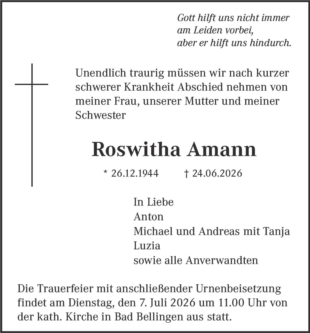 <i>Gott hilft uns nicht immer am Leiden vorbei, aber er hilft uns hindurch.</i><br><br><p>Unendlich traurig müssen wir nach kurzer schwerer Krankheit Abschied nehmen von meiner Frau, unserer Mutter und meiner Schwester</p><br><p><strong>Roswitha Amann</strong></p><p>* 26.12.1944 † 24.06.2026</p><br><p>In Liebe</p><p>Anton<br>Michael und Andreas mit Tanja<br>Luzia<br>sowie alle Anverwandten</p><br><p>Die Trauerfeier mit anschließender Urnenbeisetzung findet am Dienstag, den 7. Juli 2026 um 11.00 Uhr von der kath. Kirche in Bad Bellingen aus statt.</p>