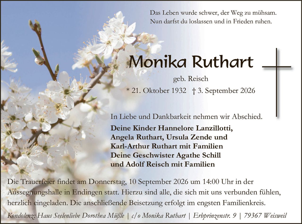 <p>Das Leben wurde schwer, der Weg zu mühsam.<br>Nun darfst du loslassen und in Frieden ruhen.</p><p><strong>Monika Ruthart</strong><br>geb. Reisch<br>* 21. Oktober 1932  † 3. September 2026</p><p>In Liebe und Dankbarkeit nehmen wir Abschied.</p><p><strong>Deine Kinder Hannelore Lanzillotti,<br>Angela Ruthart, Ursula Zende und<br>Karl-Arthur Ruthart mit Familien<br>Deine Geschwister Agathe Schill<br>und Adolf Reisch mit Familien</strong></p><p>Die Trauerfeier findet am Donnerstag, 10. September 2026 um 14:00 Uhr in der Aussegnungshalle in Endingen statt. Hierzu sind alle, die sich mit uns verbunden fühlen, herzlich eingeladen. Die anschließende Beisetzung erfolgt im engsten Familienkreis.</p><p><i>Kondolenz: Haus Seelentiebe Dorothea Mäßle | c/o Monika Ruthart | Erbprinzenstr. 9 | 79367 Weisweil</i></p>
