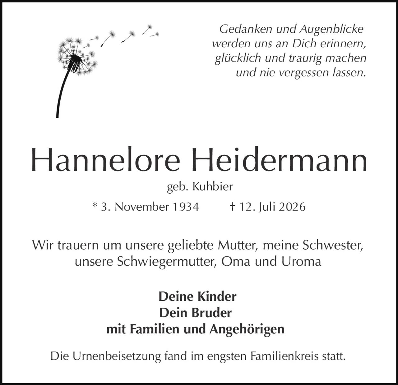 <p><i>Gedanken und Augenblicke werden uns an Dich erinnern, glücklich und traurig machen und nie vergessen lassen.</i></p>

<p><strong>Hannelore Heidermann</strong><br>geb. Kuhbier<br>* 3. November 1934 † 12. Juli 2026</p>

<p>Wir trauern um unsere geliebte Mutter, meine Schwester, unsere Schwiegermutter, Oma und Uroma</p>

<p><strong>Deine Kinder<br>Dein Bruder<br>mit Familien und Angehörigen</strong></p>

<p>Die Urnenbeisetzung fand im engsten Familienkreis statt.</p>