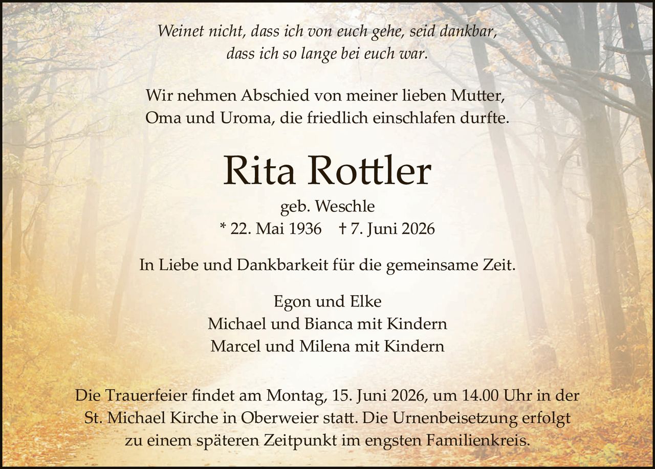 <p><i>Weinet nicht, dass ich von euch gehe, seid dankbar, dass ich so lange bei euch war.</i></p>

<p>Wir nehmen Abschied von meiner lieben Mutter, Oma und Uroma, die friedlich einschlafen durfte.</p>

<p><strong>Rita Rottler</strong><br>geb. Weschle<br>* 22. Mai 1936 † 7. Juni 2026</p>

<p>In Liebe und Dankbarkeit für die gemeinsame Zeit.</p>

<p>Egon und Elke<br>Michael und Bianca mit Kindern<br>Marcel und Milena mit Kindern</p>

<p>Die Trauerfeier findet am Montag, 15. Juni 2026, um 14.00 Uhr in der St. Michael Kirche in Oberweier statt. Die Urnenbeisetzung erfolgt zu einem späteren Zeitpunkt im engsten Familienkreis.</p>
