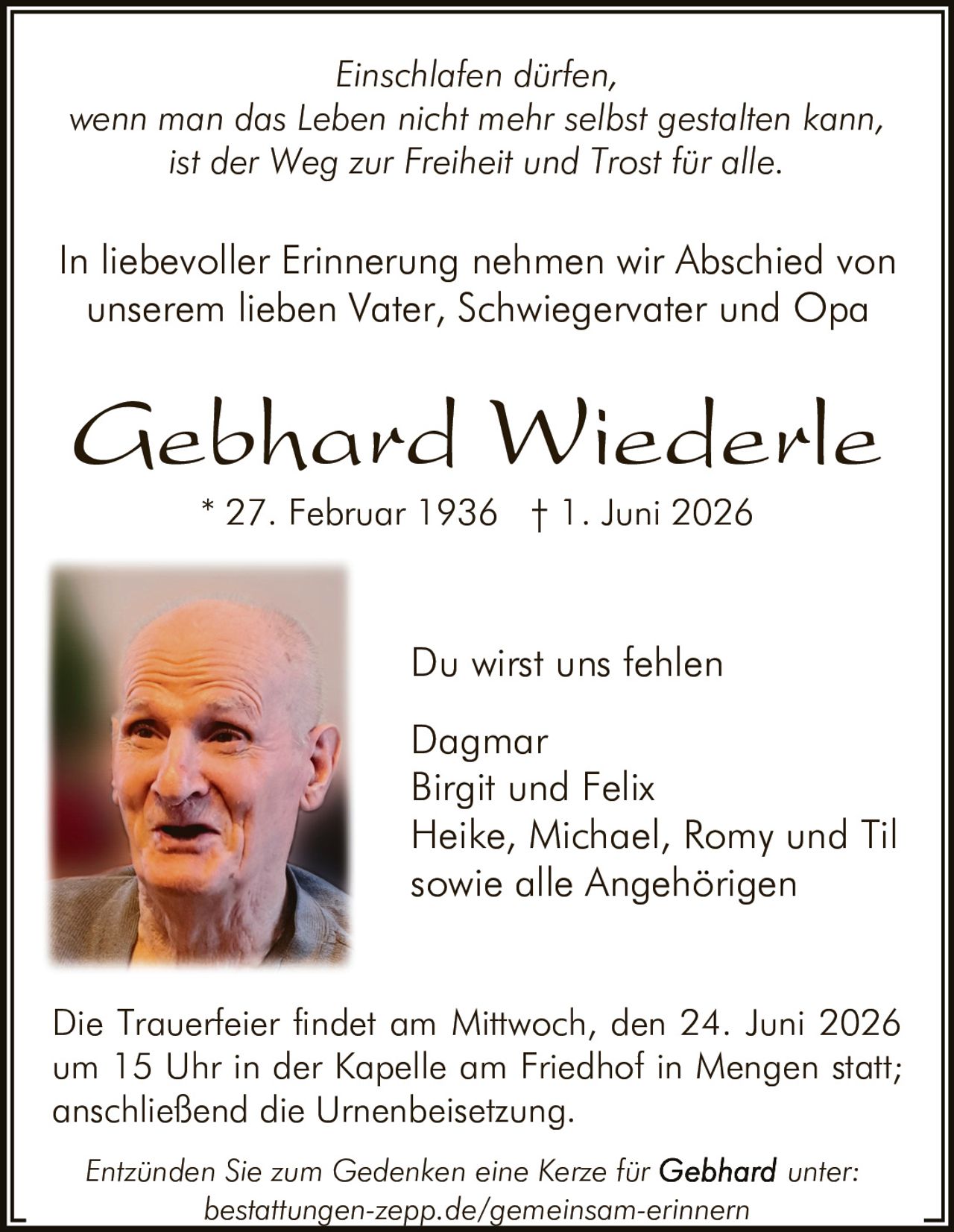 <p>Du wirst uns fehlen</p>

<p><i>Einschlafen dürfen, wenn man das Leben nicht mehr selbst gestalten kann, ist der Weg zur Freiheit und Trost für alle.</i></p>

<p>In liebevoller Erinnerung nehmen wir Abschied von unserem lieben Vater, Schwiegervater und Opa</p>

<p><strong>Gebhard Wiederle</strong><br>
* 27. Februar 1936 † 1. Juni 2026</p>

<p>Du wirst uns fehlen</p>

<p>Dagmar<br>
Birgit und Felix<br>
Heike, Michael, Romy und Til<br>
sowie alle Angehörigen</p>

<p>Die Trauerfeier findet am Mittwoch, den 24. Juni 2026 um 15 Uhr in der Kapelle am Friedhof in Mengen statt; anschließend die Urnenbeisetzung.</p>

<p><i>Entzünden Sie zum Gedenken eine Kerze für Gebhard unter: bestattungen-zepp.de/gemeinsam-erinnern</i></p>