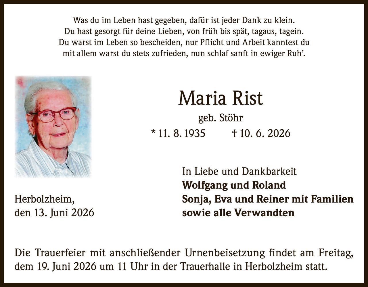 <p>Was du im Leben hast gegeben, dafür ist jeder Dank zu klein.<br>
Du hast gesorgt für deine Lieben, von früh bis spät, tagaus, tagein.<br>
Du warst im Leben so bescheiden, nur Pflicht und Arbeit kanntest du<br>
mit allem warst du stets zufrieden, nun schlaf sanft in ewiger Ruh'.</p>

<p><strong>Maria Rist</strong><br>
geb. Stöhr<br>
* 11. 8. 1935     † 10. 6. 2026</p>

<p>In Liebe und Dankbarkeit<br>
<strong>Wolfgang und Roland</strong><br>
<strong>Sonja, Eva und Reiner mit Familien</strong><br>
<strong>sowie alle Verwandten</strong></p>

<p>Herbolzheim, den 13. Juni 2026</p>

<p>Die Trauerfeier mit anschließender Urnenbeisetzung findet am Freitag, dem 19. Juni 2026 um 11 Uhr in der Trauerhalle in Herbolzheim statt.</p>
